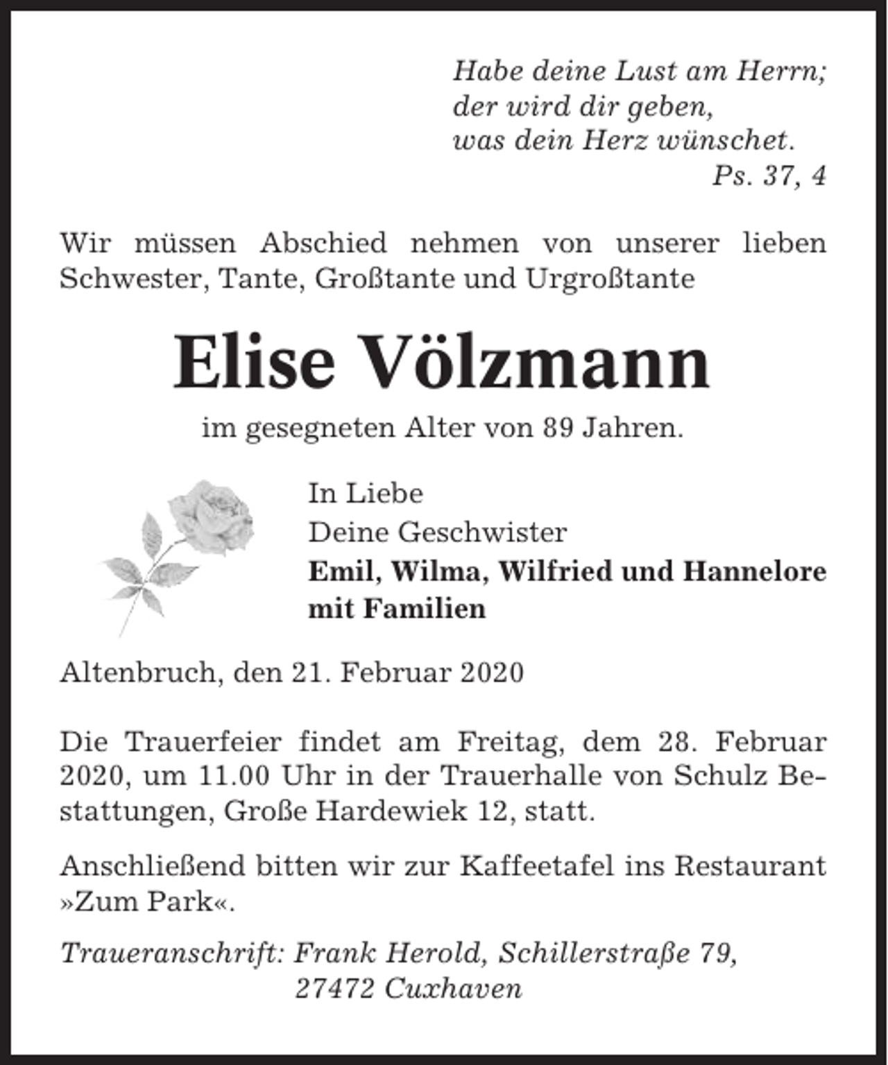 <p>Habe deine Lust am Herrn;<br />der wird dir geben,<br />was dein Herz wünschet.<br />Ps. 37, 4<br />Wir müssen Abschied nehmen von unserer lieben<br />Schwester, Tante, Großtante und Urgroßtante</p><p>Elise Völzmann<br />im gesegneten Alter von 89 Jahren.<br />In Liebe<br />Deine Geschwister<br />Emil, Wilma, Wilfried und Hannelore<br />mit Familien<br />Altenbruch, den 21. Februar 2020<br />Die Trauerfeier findet am Freitag, dem 28. Februar<br />2020, um 11.00 Uhr in der Trauerhalle von Schulz Bestattungen, Große Hardewiek 12, statt.<br />Anschließend bitten wir zur Kaffeetafel ins Restaurant<br />»Zum Park«.<br />Traueranschrift: Frank Herold, Schillerstraße 79,<br />27472 Cuxhaven</p>
