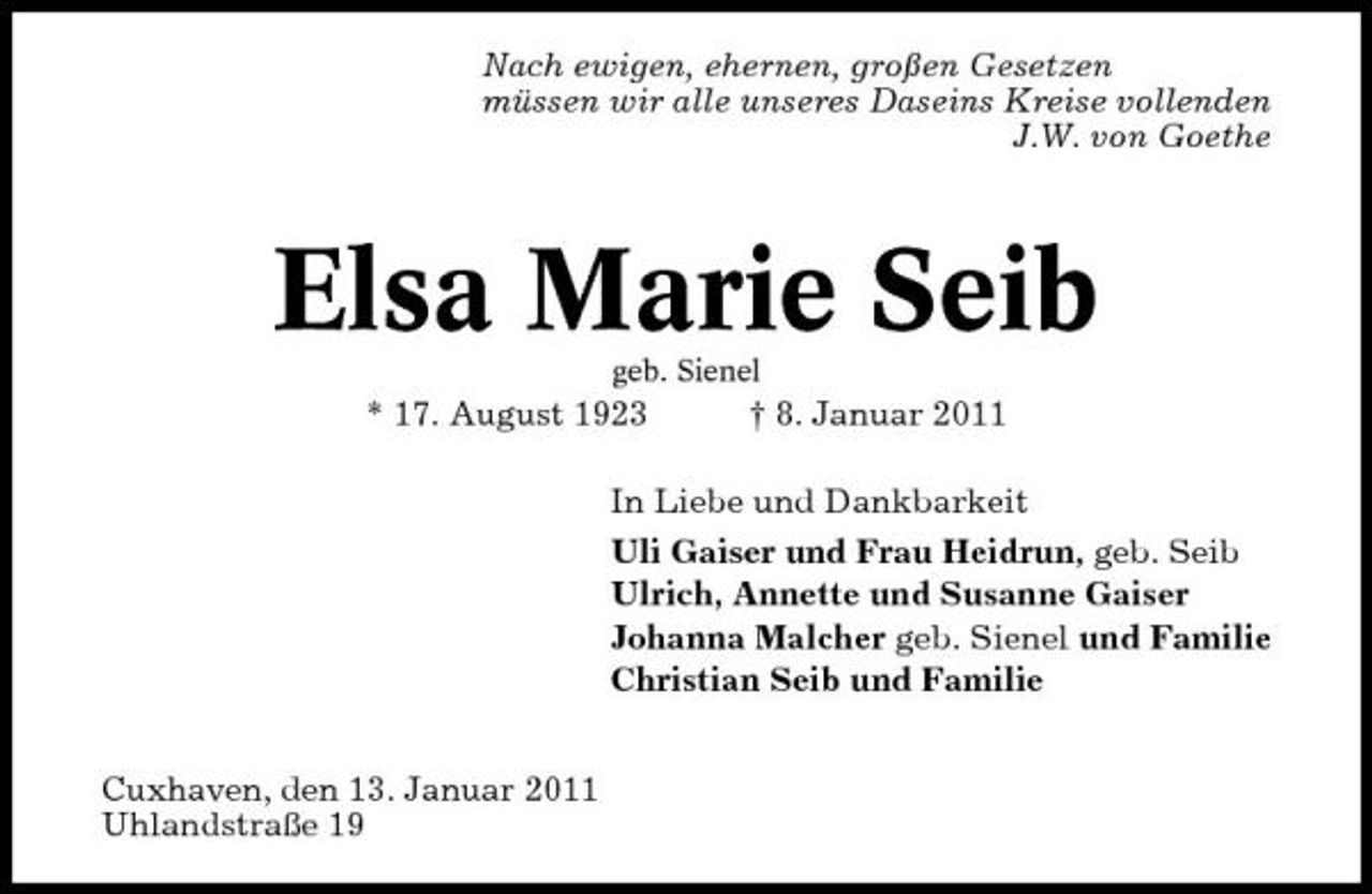<p>Nach ewigen, ehernen, großen Gesetzen müssen wir alle unseres Daseins Kreise vollenden J.W. von Goethe</p><p>Elsa Marie Seib<br />geb. Sienel</p><p>* 17. August 1923</p><p>† 8. Januar 2011</p><p>In Liebe und Dankbarkeit Uli Gaiser und Frau Heidrun, geb. Seib Ulrich, Annette und Susanne Gaiser Johanna Malcher geb. Sienel und Familie Christian Seib und Familie Cuxhaven, den 13. Januar 2011 Uhlandstraße 19</p>