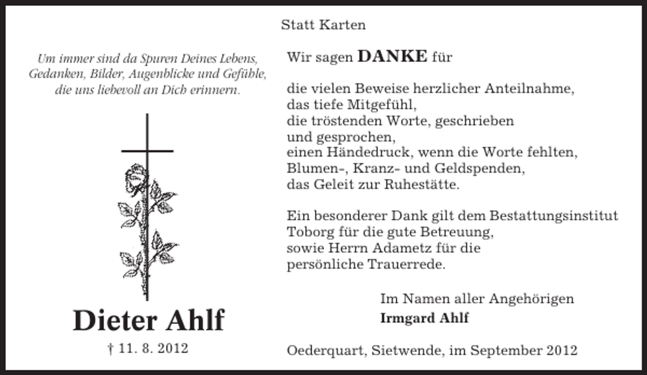 <p>Statt Karten<br />Um immer sind da Spuren Deines Lebens,<br />Gedanken, Bilder, Augenblicke und Gefühle,<br />die uns liebevoll an Dich erinnern.</p><p>Wir sagen DANKE für<br />die vielen Beweise herzlicher Anteilnahme,<br />das tiefe Mitgefühl,<br />die tröstenden Worte, geschrieben<br />und gesprochen,<br />einen Händedruck, wenn die Worte fehlten,<br />Blumen-, Kranz- und Geldspenden,<br />das Geleit zur Ruhestätte.<br />Ein besonderer Dank gilt dem Bestattungsinstitut<br />Toborg für die gute Betreuung,<br />sowie Herrn Adametz für die<br />persönliche Trauerrede.</p><p>Dieter Ahlf<br />† 11. 8. 2012</p><p>Im Namen aller Angehörigen<br />Irmgard Ahlf<br />Oederquart, Sietwende, im September 2012</p>