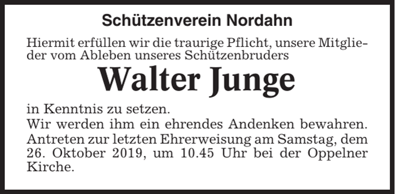 <p>Schützenverein Nordahn<br />Hiermit erfüllen wir die traurige Pflicht, unsere Mitglieder vom Ableben unseres Schützenbruders</p><p>Walter Junge<br />in Kenntnis zu setzen.<br />Wir werden ihm ein ehrendes Andenken bewahren.<br />Antreten zur letzten Ehrerweisung am Samstag, dem<br />26. Oktober 2019, um 10.45 Uhr bei der Oppelner<br />Kirche.</p>