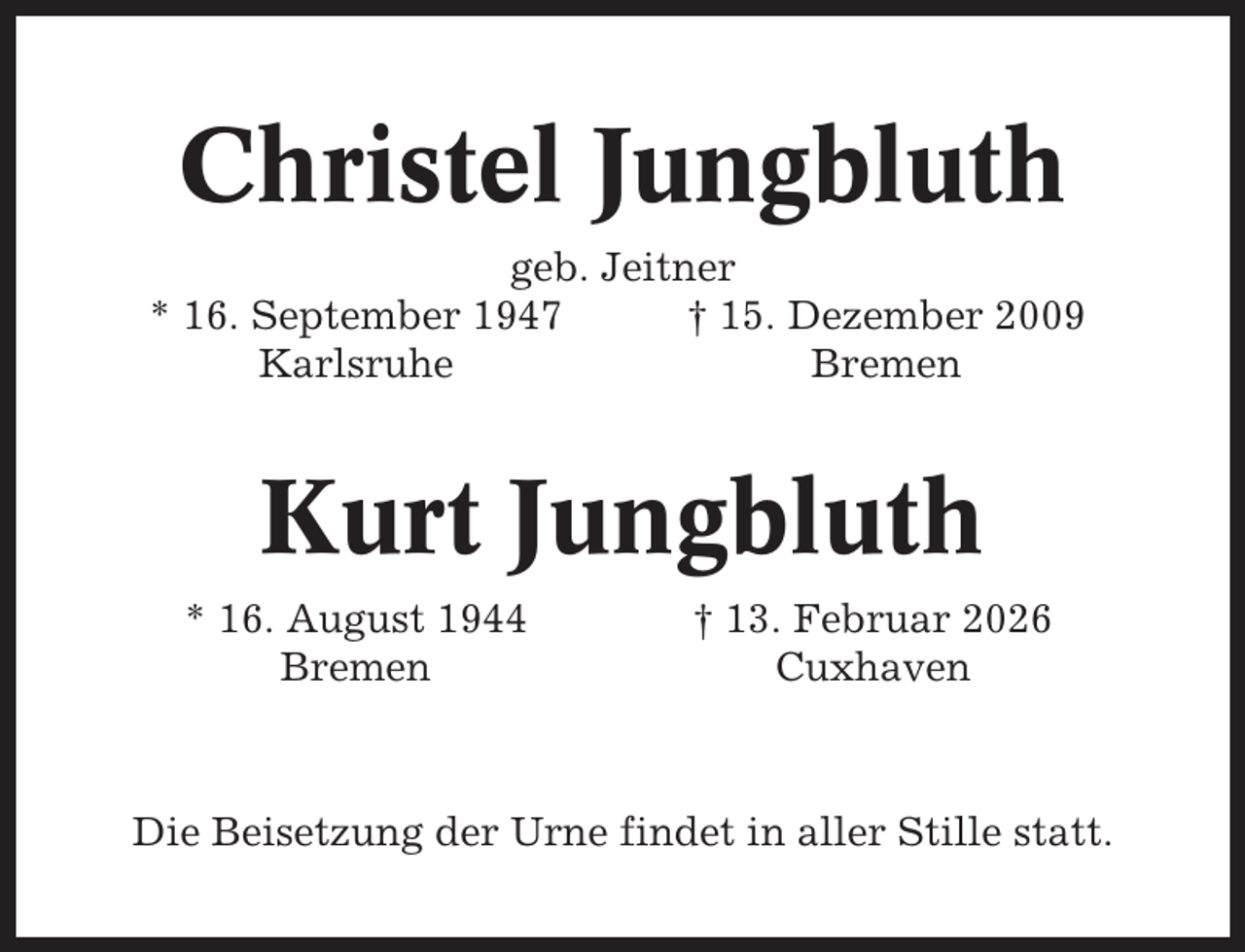<p>Christel Jungbluth<br />geb. Jeitner<br />* 16. September 1947<br />† 15. Dezember 2009<br />Karlsruhe<br />Bremen</p><p>Kurt Jungbluth<br />* 16. August 1944<br />Bremen</p><p>† 13. Februar 2026<br />Cuxhaven</p><p>Die Beisetzung der Urne findet in aller Stille statt.</p>
