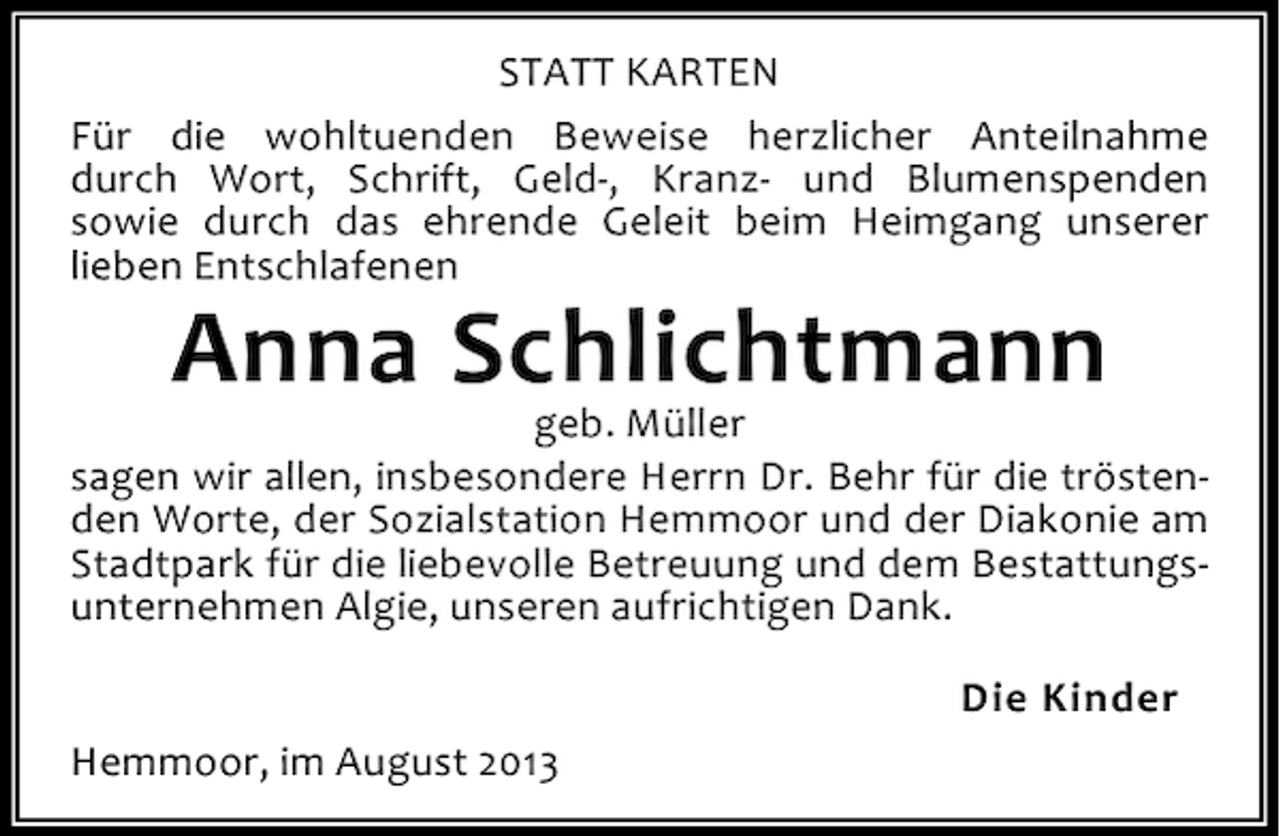 <p>STATT KARTEN<br />Für die wohltuenden Beweise herzlicher Anteilnahme<br />durch Wort, Schrift, Geld-, Kranz- und Blumenspenden<br />sowie durch das ehrende Geleit beim Heimgang unserer<br />lieben Entschlafenen</p><p>Anna Schlichtmann</p><p>geb. Müller<br />sagen wir allen, insbesondere Herrn Dr. Behr für die tröstenden Worte, der Sozialstation Hemmoor und der Diakonie am<br />Stadtpark für die liebevolle Betreuung und dem Bestattungsunternehmen Algie, unseren aufrichtigen Dank.<br />Die Kinder<br />Hemmoor, im August 2013</p>