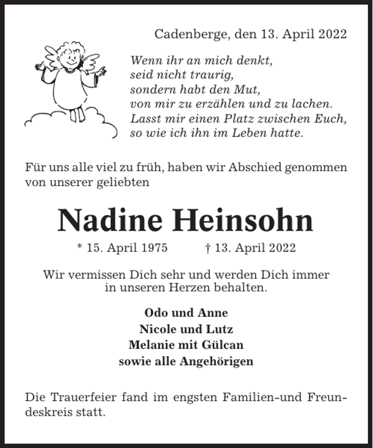 <p>Cadenberge, den 13. April 2022<br />Wenn ihr an mich denkt,<br />seid nicht traurig,<br />sondern habt den Mut,<br />von mir zu erzählen und zu lachen.<br />Lasst mir einen Platz zwischen Euch,<br />so wie ich ihn im Leben hatte.<br />Für uns alle viel zu früh, haben wir Abschied genommen<br />von unserer geliebten</p><p>Nadine Heinsohn<br />* 15. April 1975</p><p>† 13. April 2022</p><p>Wir vermissen Dich sehr und werden Dich immer<br />in unseren Herzen behalten.<br />Odo und Anne<br />Nicole und Lutz<br />Melanie mit Gülcan<br />sowie alle Angehörigen<br />Die Trauerfeier fand im engsten Familien-und Freundeskreis statt.</p>