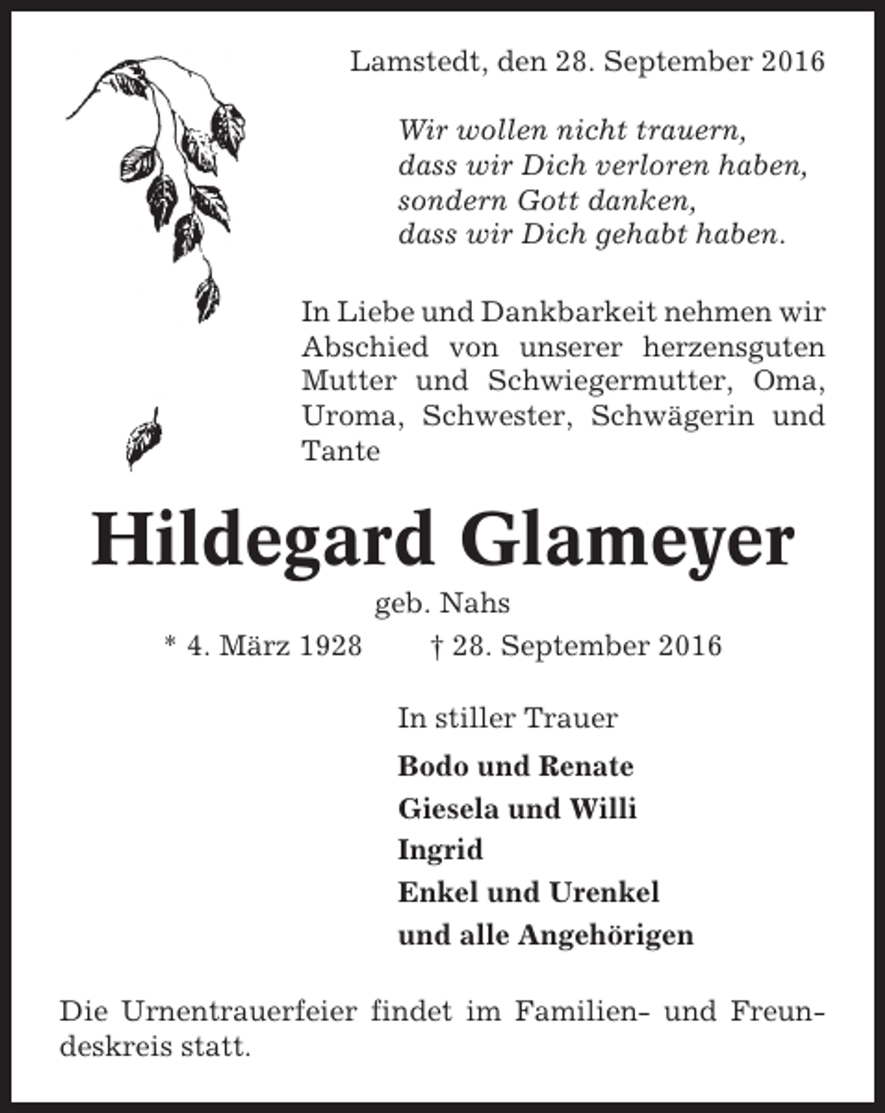 <p>Lamstedt, den 28. September 2016<br />Wir wollen nicht trauern,<br />dass wir Dich verloren haben,<br />sondern Gott danken,<br />dass wir Dich gehabt haben.<br />In Liebe und Dankbarkeit nehmen wir<br />Abschied von unserer herzensguten<br />Mutter und Schwiegermutter, Oma,<br />Uroma, Schwester, Schwägerin und<br />Tante</p><p>Hildegard Glameyer<br />geb. Nahs<br />* 4. März 1928<br />† 28. September 2016<br />In stiller Trauer<br />Bodo und Renate<br />Giesela und Willi<br />Ingrid<br />Enkel und Urenkel<br />und alle Angehörigen<br />Die Urnentrauerfeier findet im Familien- und Freundeskreis statt.</p>
