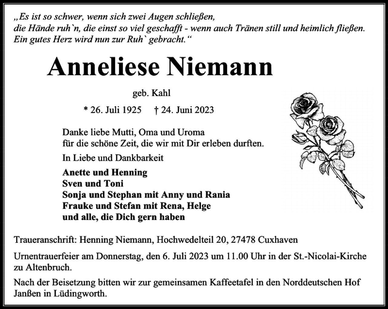 <p>„Es ist so schwer, wenn sich zwei Augen schließen,<br />die Hände ruh`n, die einst so viel geschafft - wenn auch Tränen still und heimlich fließen.<br />Ein gutes Herz wird nun zur Ruh` gebracht.“</p><p>Anneliese Niemann<br />geb. Kahl<br />* 26. Juli 1925</p><p>† 24. Juni 2023</p><p>Danke liebe Mutti, Oma und Uroma<br />für die schöne Zeit, die wir mit Dir erleben durften.<br />In Liebe und Dankbarkeit<br />Anette und Henning<br />Sven und Toni<br />Sonja und Stephan mit Anny und Rania<br />Frauke und Stefan mit Rena, Helge<br />und alle, die Dich gern haben<br />Traueranschrift: Henning Niemann, Hochwedelteil 20, 27478 Cuxhaven<br />Urnentrauerfeier am Donnerstag, den 6. Juli 2023 um 11.00 Uhr in der St.-Nicolai-Kirche<br />zu Altenbruch.<br />Nach der Beisetzung bitten wir zur gemeinsamen Kaffeetafel in den Norddeutschen Hof<br />Janßen in Lüdingworth.</p>