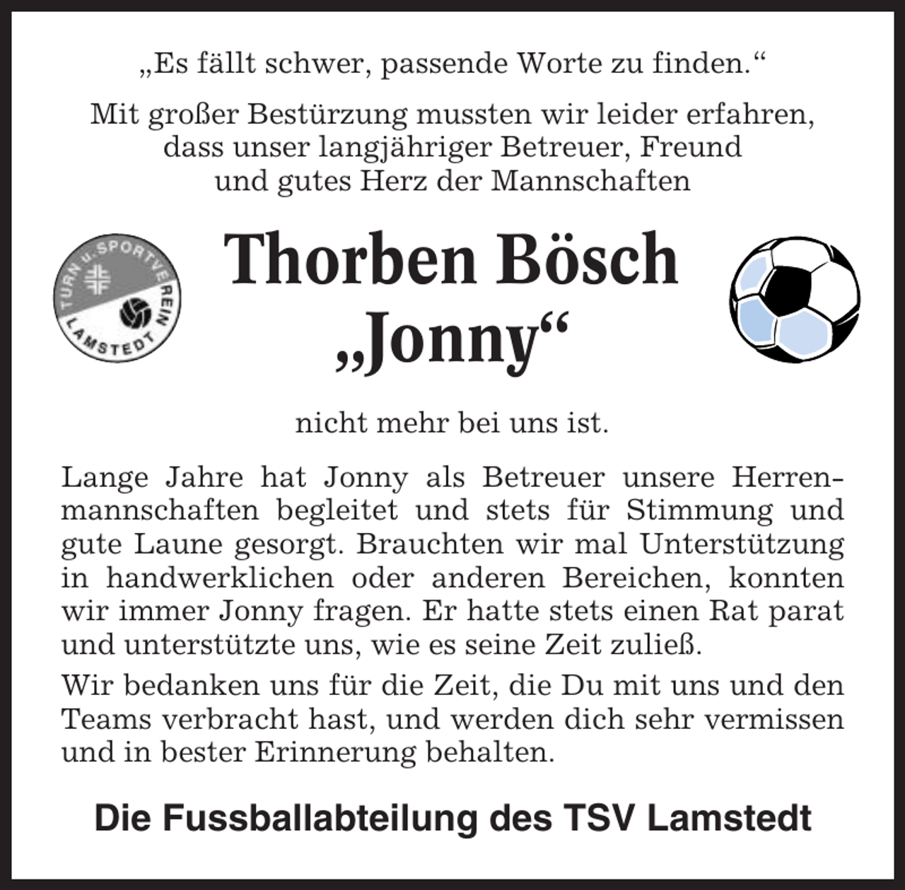 <p>„Es fällt schwer, passende Worte zu finden.“<br />Mit großer Bestürzung mussten wir leider erfahren,<br />dass unser langjähriger Betreuer, Freund<br />und gutes Herz der Mannschaften</p><p>Thorben Bösch<br />„Jonny“<br />nicht mehr bei uns ist.<br />Lange Jahre hat Jonny als Betreuer unsere Herrenmannschaften begleitet und stets für Stimmung und<br />gute Laune gesorgt. Brauchten wir mal Unterstützung<br />in handwerklichen oder anderen Bereichen, konnten<br />wir immer Jonny fragen. Er hatte stets einen Rat parat<br />und unterstützte uns, wie es seine Zeit zuließ.<br />Wir bedanken uns für die Zeit, die Du mit uns und den<br />Teams verbracht hast, und werden dich sehr vermissen<br />und in bester Erinnerung behalten.</p><p>Die Fussballabteilung des TSV Lamstedt</p>