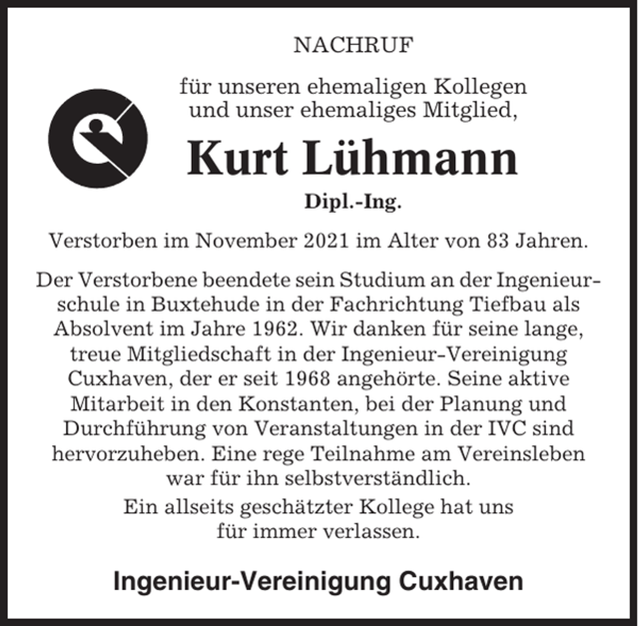 <p>NACHRUF<br />für unseren ehemaligen Kollegen<br />und unser ehemaliges Mitglied,</p><p>Kurt Lühmann<br />Dipl.-Ing.<br />Verstorben im November 2021 im Alter von 83 Jahren.<br />Der Verstorbene beendete sein Studium an der Ingenieurschule in Buxtehude in der Fachrichtung Tiefbau als<br />Absolvent im Jahre 1962. Wir danken für seine lange,<br />treue Mitgliedschaft in der Ingenieur-Vereinigung<br />Cuxhaven, der er seit 1968 angehörte. Seine aktive<br />Mitarbeit in den Konstanten, bei der Planung und<br />Durchführung von Veranstaltungen in der IVC sind<br />hervorzuheben. Eine rege Teilnahme am Vereinsleben<br />war für ihn selbstverständlich.<br />Ein allseits geschätzter Kollege hat uns<br />für immer verlassen.</p><p>Ingenieur-Vereinigung Cuxhaven</p>
