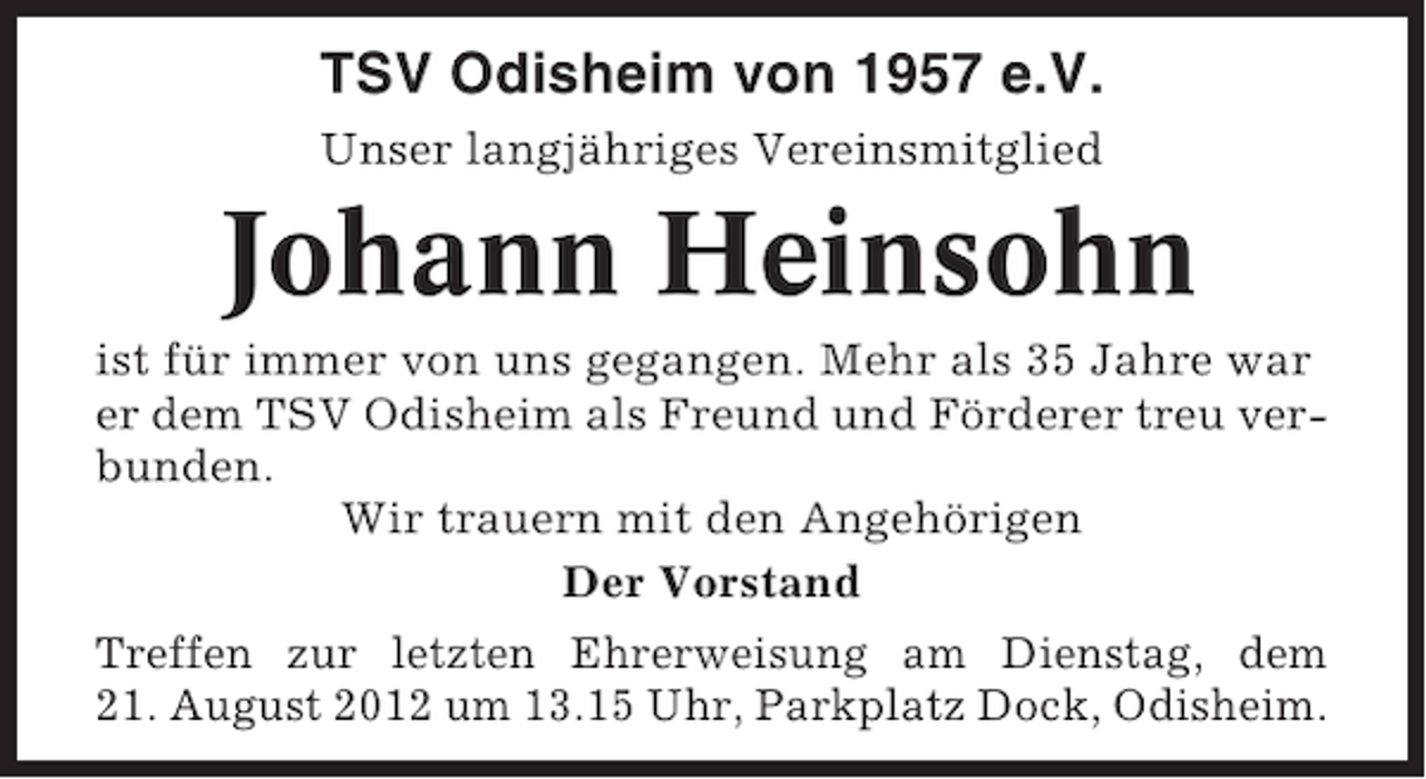 <p>TSV Odisheim von 1957 e.V.<br />Unser langjähriges Vereinsmitglied</p><p>Johann Heinsohn<br />ist für immer von uns gegangen. Mehr als 35 Jahre war<br />er dem TSV Odisheim als Freund und Förderer treu verbunden.<br />Wir trauern mit den Angehörigen<br />Der Vorstand<br />Treffen zur letzten Ehrerweisung am Dienstag, dem<br />21. August 2012 um 13.15 Uhr, Parkplatz Dock, Odisheim.</p>