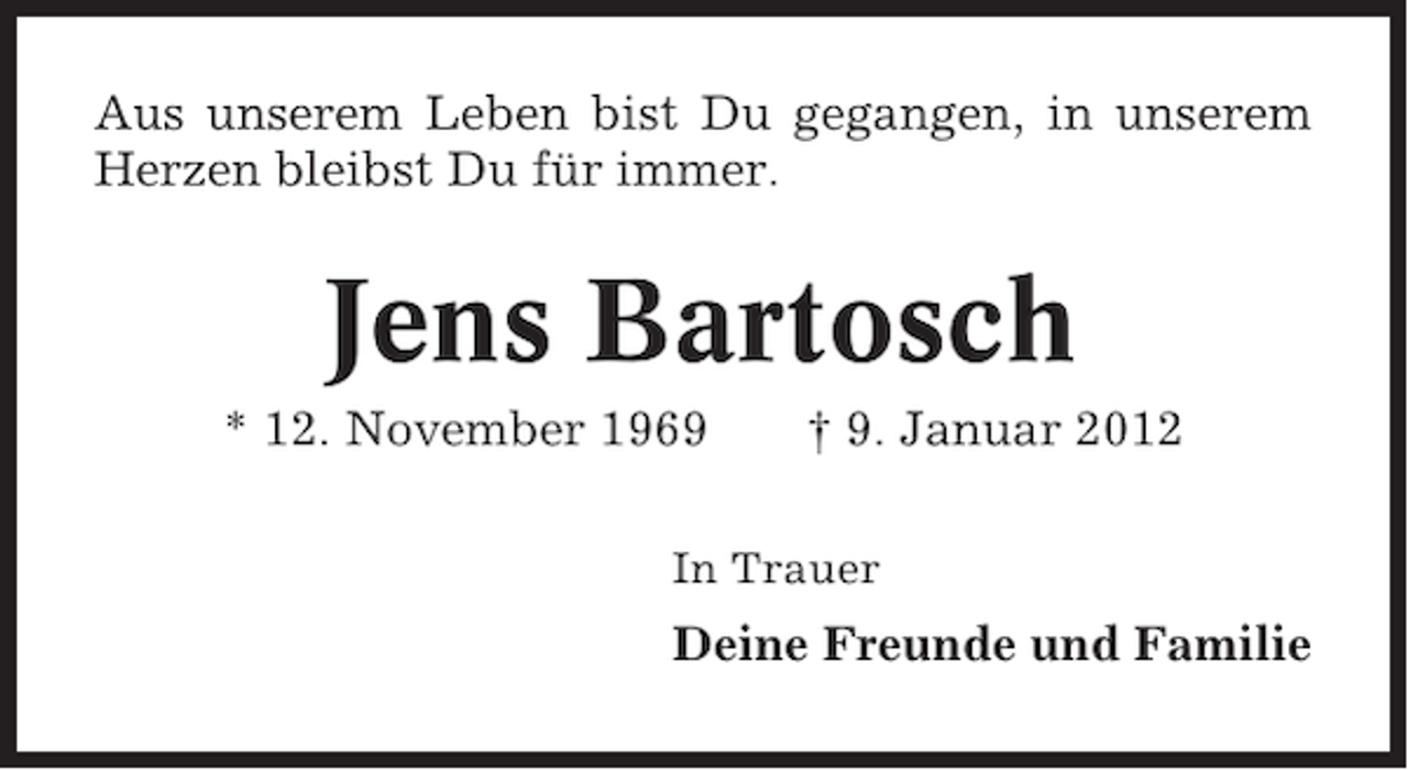 <p>Aus unserem Leben bist Du gegangen, in unserem<br />Herzen bleibst Du für immer.</p><p>Jens Bartosch<br />* 12. November 1969</p><p>† 9. Januar 2012</p><p>In Trauer</p><p>Deine Freunde und Familie</p>