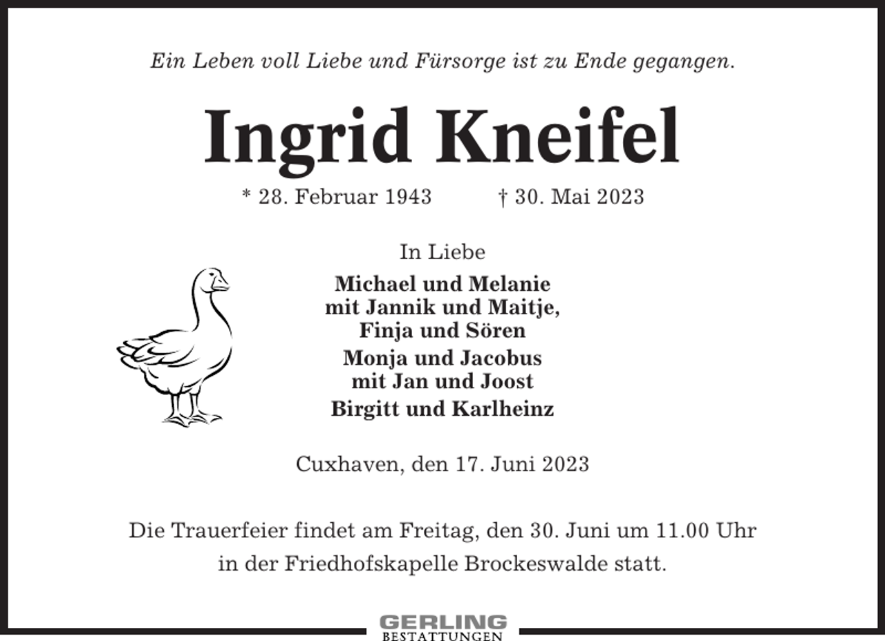 <p>Ein Leben voll Liebe und Fürsorge ist zu Ende gegangen.</p><p>Ingrid Kneifel<br />* 28. Februar 1943</p><p>† 30. Mai 2023</p><p>In Liebe<br />Michael und Melanie<br />mit Jannik und Maitje,<br />Finja und Sören<br />Monja und Jacobus<br />mit Jan und Joost<br />Birgitt und Karlheinz<br />Cuxhaven, den 17. Juni 2023<br />Die Trauerfeier findet am Freitag, den 30. Juni um 11.00 Uhr<br />in der Friedhofskapelle Brockeswalde statt.</p>