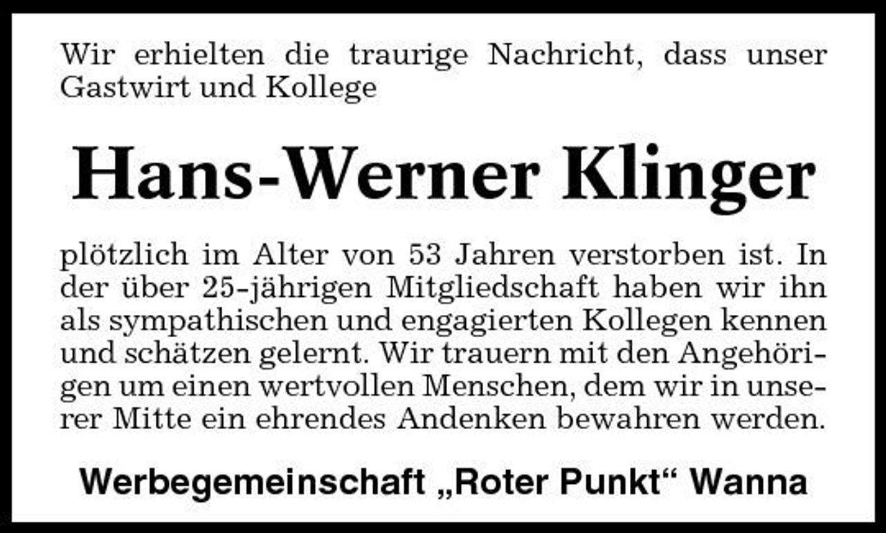 <p>Wir erhielten die traurige Nachricht, dass unser Gastwirt und Kollege</p><p>Hans-Werner Klinger<br />plötzlich im Alter von 53 Jahren verstorben ist. In der über 25-jährigen Mitgliedschaft haben wir ihn als sympathischen und engagierten Kollegen kennen und schätzen gelernt. Wir trauern mit den Angehörigen um einen wertvollen Menschen, dem wir in unserer Mitte ein ehrendes Andenken bewahren werden.</p><p>Werbegemeinschaft „Roter Punkt“ Wanna</p>