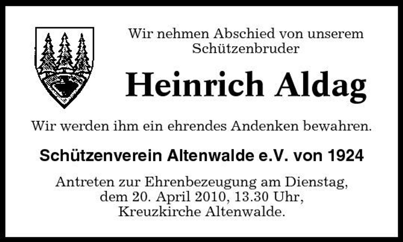 <p>Wir nehmen Abschied von unserem Schützenbruder</p><p>Heinrich Aldag<br />Wir werden ihm ein ehrendes Andenken bewahren.</p><p>Schützenverein Altenwalde e.V. von 1924<br />Antreten zur Ehrenbezeugung am Dienstag, dem 20. April 2010, 13.30 Uhr, Kreuzkirche Altenwalde.</p>