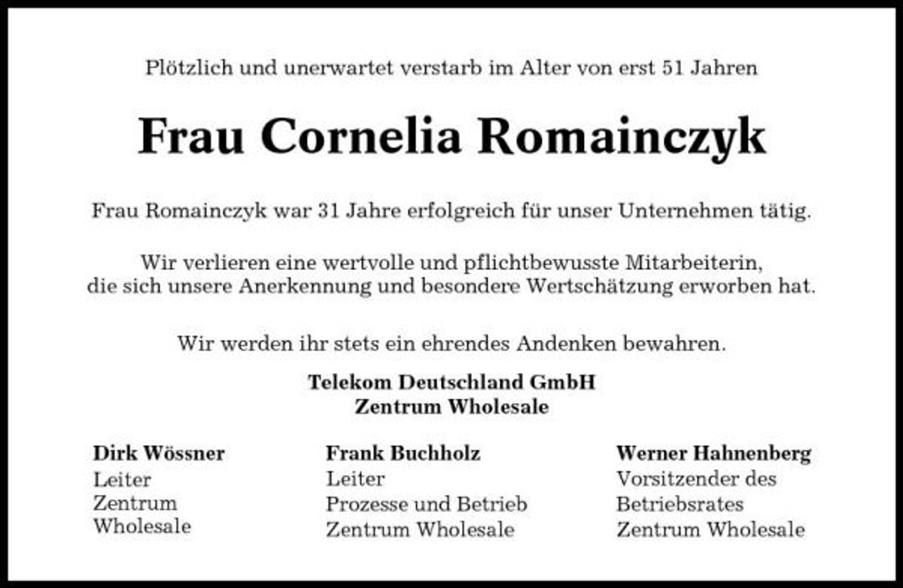 <p>Plötzlich und unerwartet verstarb im Alter von erst 51 Jahren</p><p>Frau Cornelia Romainczyk<br />Frau Romainczyk war 31 Jahre erfolgreich für unser Unternehmen tätig. Wir verlieren eine wertvolle und pflichtbewusste Mitarbeiterin, die sich unsere Anerkennung und besondere Wertschätzung erworben hat. Wir werden ihr stets ein ehrendes Andenken bewahren. Telekom Deutschland GmbH Zentrum Wholesale Dirk Wössner Leiter Zentrum Wholesale Frank Buchholz Leiter Prozesse und Betrieb Zentrum Wholesale Werner Hahnenberg Vorsitzender des Betriebsrates Zentrum Wholesale</p>