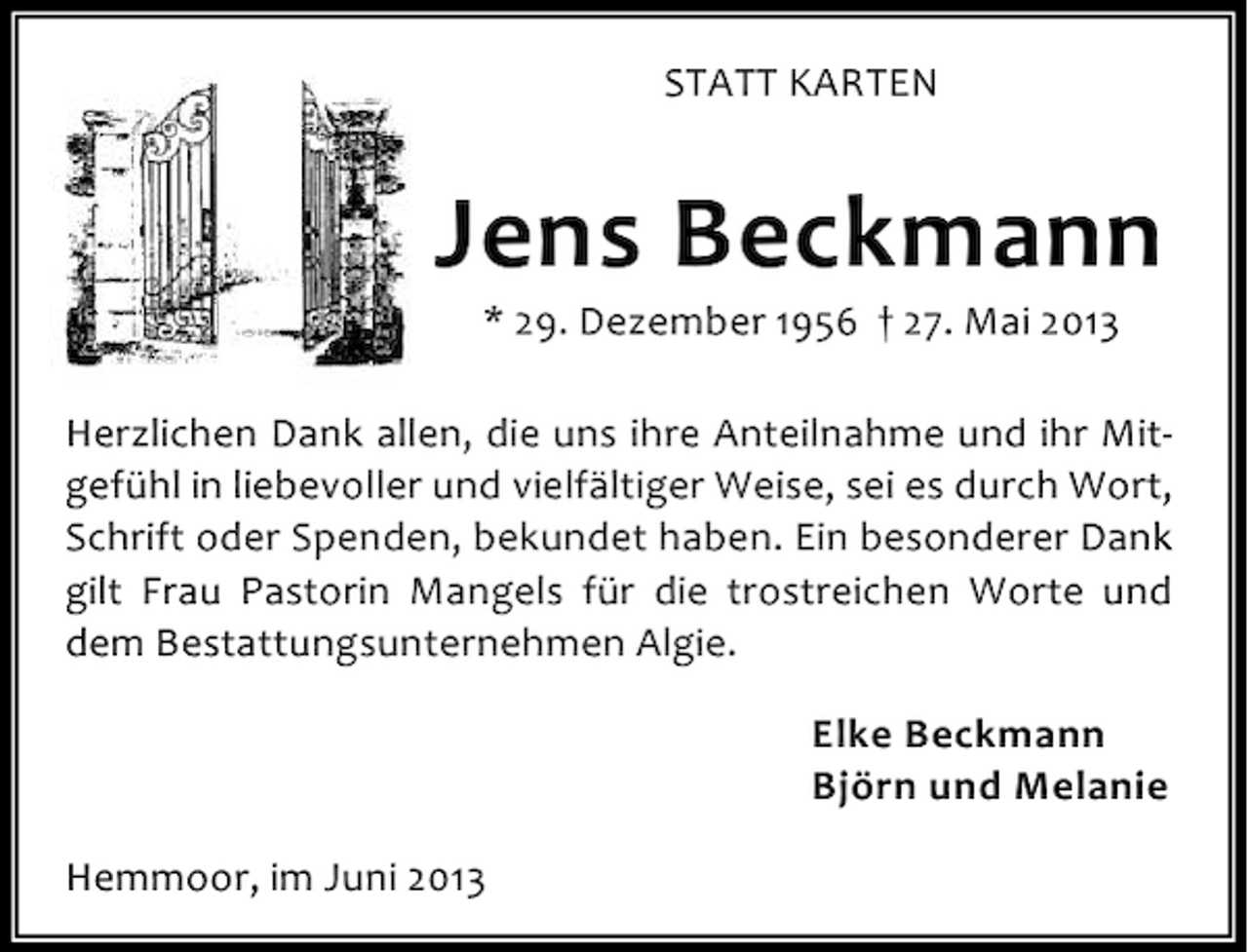 <p>STATT KARTEN</p><p>Jens Beckmann<br />* 29. Dezember 1956 † 27. Mai 2013</p><p>Herzlichen Dank allen, die uns ihre Anteilnahme und ihr Mitgefühl in liebevoller und vielfältiger Weise, sei es durch Wort,<br />Schrift oder Spenden, bekundet haben. Ein besonderer Dank<br />gilt Frau Pastorin Mangels für die trostreichen Worte und<br />dem Bestattungsunternehmen Algie.<br />Elke Beckmann<br />Björn und Melanie<br />Hemmoor, im Juni 2013</p>