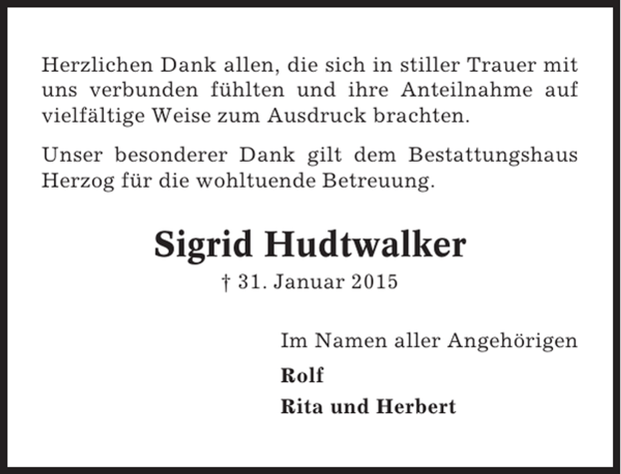 <p>Herzlichen Dank allen, die sich in stiller Trauer mit<br />uns verbunden fühlten und ihre Anteilnahme auf<br />vielfältige Weise zum Ausdruck brachten.<br />Unser besonderer Dank gilt dem Bestattungshaus<br />Herzog für die wohltuende Betreuung.</p><p>Sigrid Hudtwalker<br />† 31. Januar 2015<br />Im Namen aller Angehörigen<br />Rolf<br />Rita und Herbert</p>
