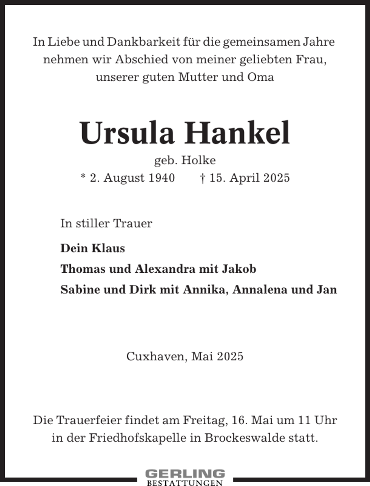 <p>In Liebe und Dankbarkeit für die gemeinsamen Jahre<br />nehmen wir Abschied von meiner geliebten Frau,<br />unserer guten Mutter und Oma</p><p>Ursula Hankel<br />geb. Holke<br />* 2. August 1940<br />† 15. April 2025</p><p>In stiller Trauer<br />Dein Klaus<br />Thomas und Alexandra mit Jakob<br />Sabine und Dirk mit Annika, Annalena und Jan</p><p>Cuxhaven, Mai 2025</p><p>Die Trauerfeier findet am Freitag, 16. Mai um 11 Uhr<br />in der Friedhofskapelle in Brockeswalde statt.</p>
