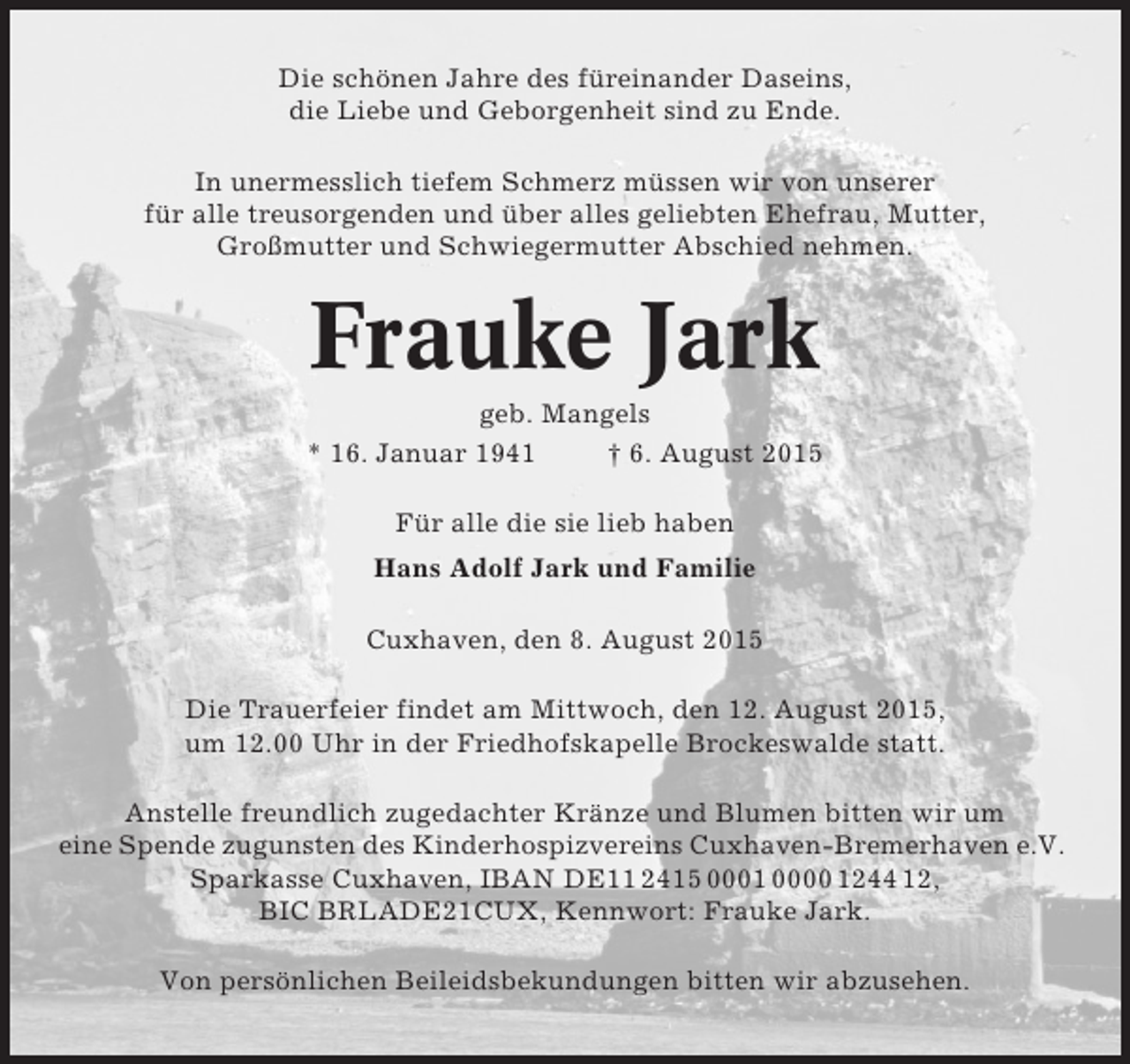 <p>Die schönen Jahre des füreinander Daseins,<br />die Liebe und Geborgenheit sind zu Ende.<br />In unermesslich tiefem Schmerz müssen wir von unserer<br />für alle treusorgenden und über alles geliebten Ehefrau, Mutter,<br />Großmutter und Schwiegermutter Abschied nehmen.</p><p>Frauke Jark<br />geb. Mangels<br />* 16. Januar 1941<br />† 6. August 2015<br />Für alle die sie lieb haben<br />Hans Adolf Jark und Familie<br />Cuxhaven, den 8. August 2015<br />Die Trauerfeier findet am Mittwoch, den 12. August 2015,<br />um 12.00 Uhr in der Friedhofskapelle Brockeswalde statt.<br />Anstelle freundlich zugedachter Kränze und Blumen bitten wir um<br />eine Spende zugunsten des Kinderhospizvereins Cuxhaven-Bremerhaven e.V.<br />Sparkasse Cuxhaven, IBAN DE11 2415 0001 0000 1244 12,<br />BIC BRLADE21CUX, Kennwort: Frauke Jark.<br />Von persönlichen Beileidsbekundungen bitten wir abzusehen.</p>