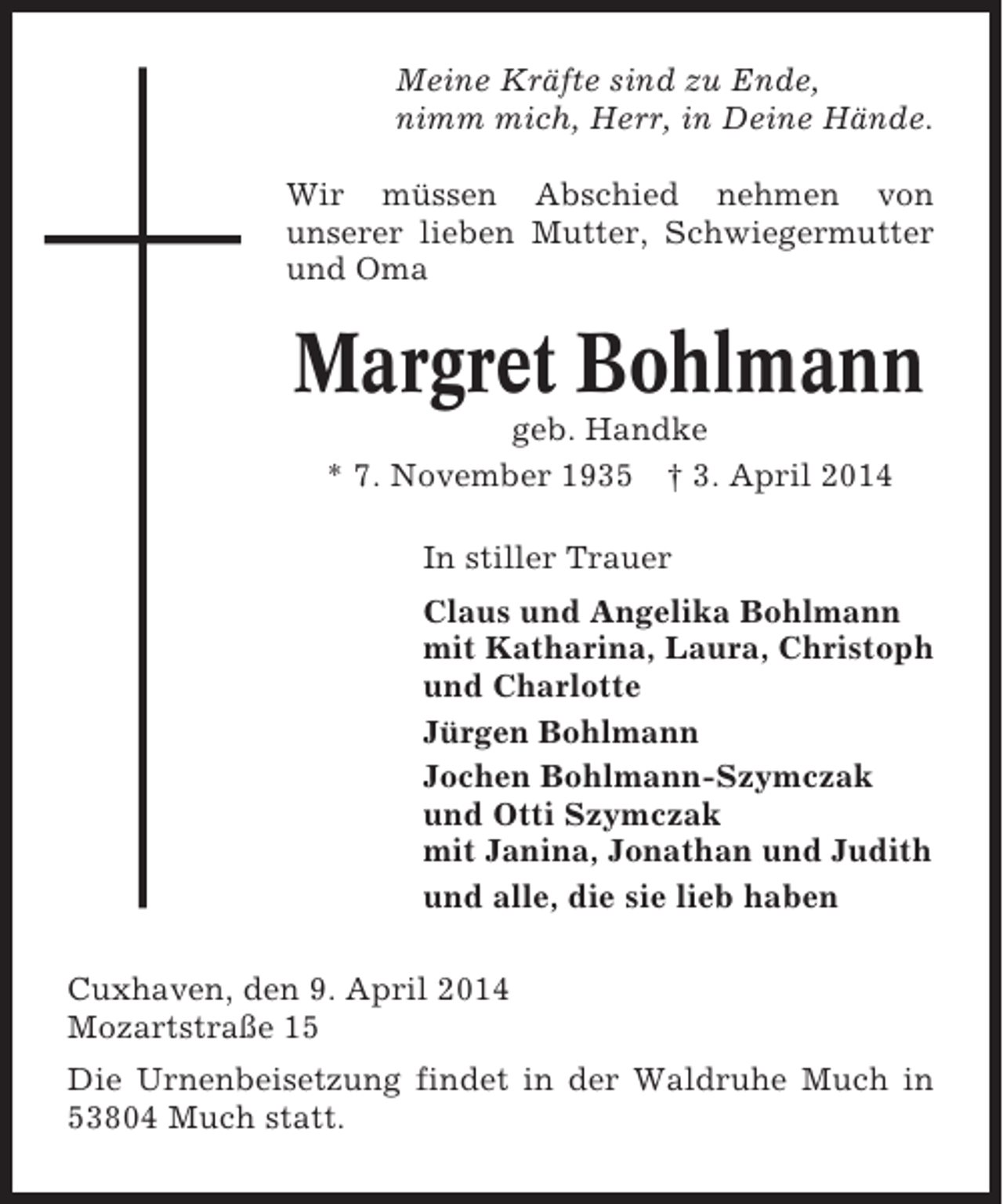 <p>Meine Kräfte sind zu Ende,<br />nimm mich, Herr, in Deine Hände.<br />Wir müssen Abschied nehmen von<br />unserer lieben Mutter, Schwiegermutter<br />und Oma</p><p>Margret Bohlmann<br />geb. Handke<br />* 7. November 1935 † 3. April 2014<br />In stiller Trauer<br />Claus und Angelika Bohlmann<br />mit Katharina, Laura, Christoph<br />und Charlotte<br />Jürgen Bohlmann<br />Jochen Bohlmann-Szymczak<br />und Otti Szymczak<br />mit Janina, Jonathan und Judith<br />und alle, die sie lieb haben<br />Cuxhaven, den 9. April 2014<br />Mozartstraße 15<br />Die Urnenbeisetzung findet in der Waldruhe Much in<br />53804 Much statt.</p>