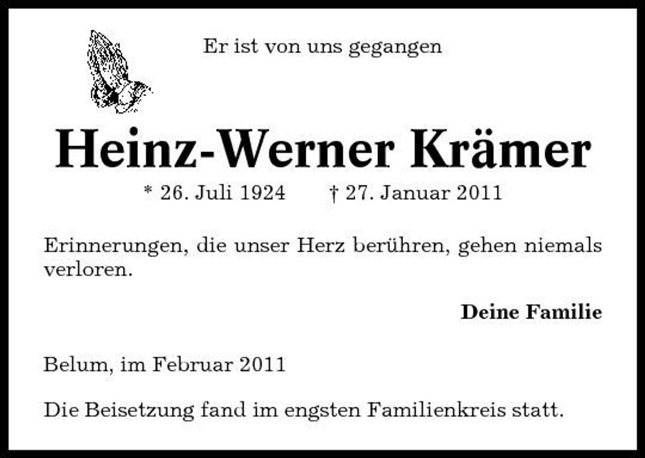 <p>Er ist von uns gegangen</p><p>Heinz-Werner Krämer<br />* 26. Juli 1924 † 27. Januar 2011 Erinnerungen, die unser Herz berühren, gehen niemals verloren. Deine Familie Belum, im Februar 2011 Die Beisetzung fand im engsten Familienkreis statt.</p>