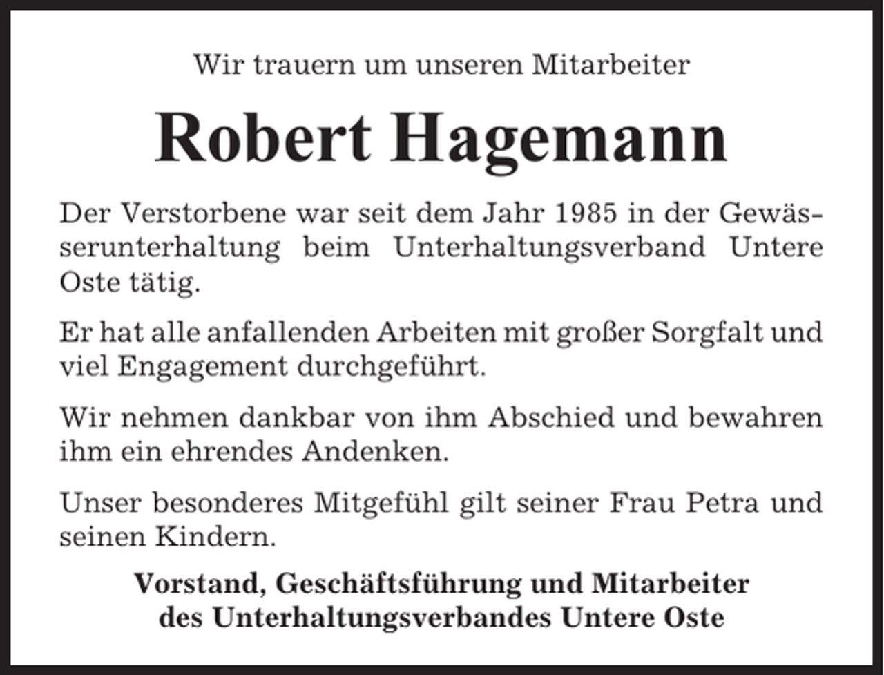 <p>Wir trauern um unseren Mitarbeiter</p><p>Robert Hagemann<br />Der Verstorbene war seit dem Jahr 1985 in der Gewässerunterhaltung beim Unterhaltungsverband Untere<br />Oste tätig.<br />Er hat alle anfallenden Arbeiten mit großer Sorgfalt und<br />viel Engagement durchgeführt.<br />Wir nehmen dankbar von ihm Abschied und bewahren<br />ihm ein ehrendes Andenken.<br />Unser besonderes Mitgefühl gilt seiner Frau Petra und<br />seinen Kindern.<br />Vorstand, Geschäftsführung und Mitarbeiter<br />des Unterhaltungsverbandes Untere Oste</p>
