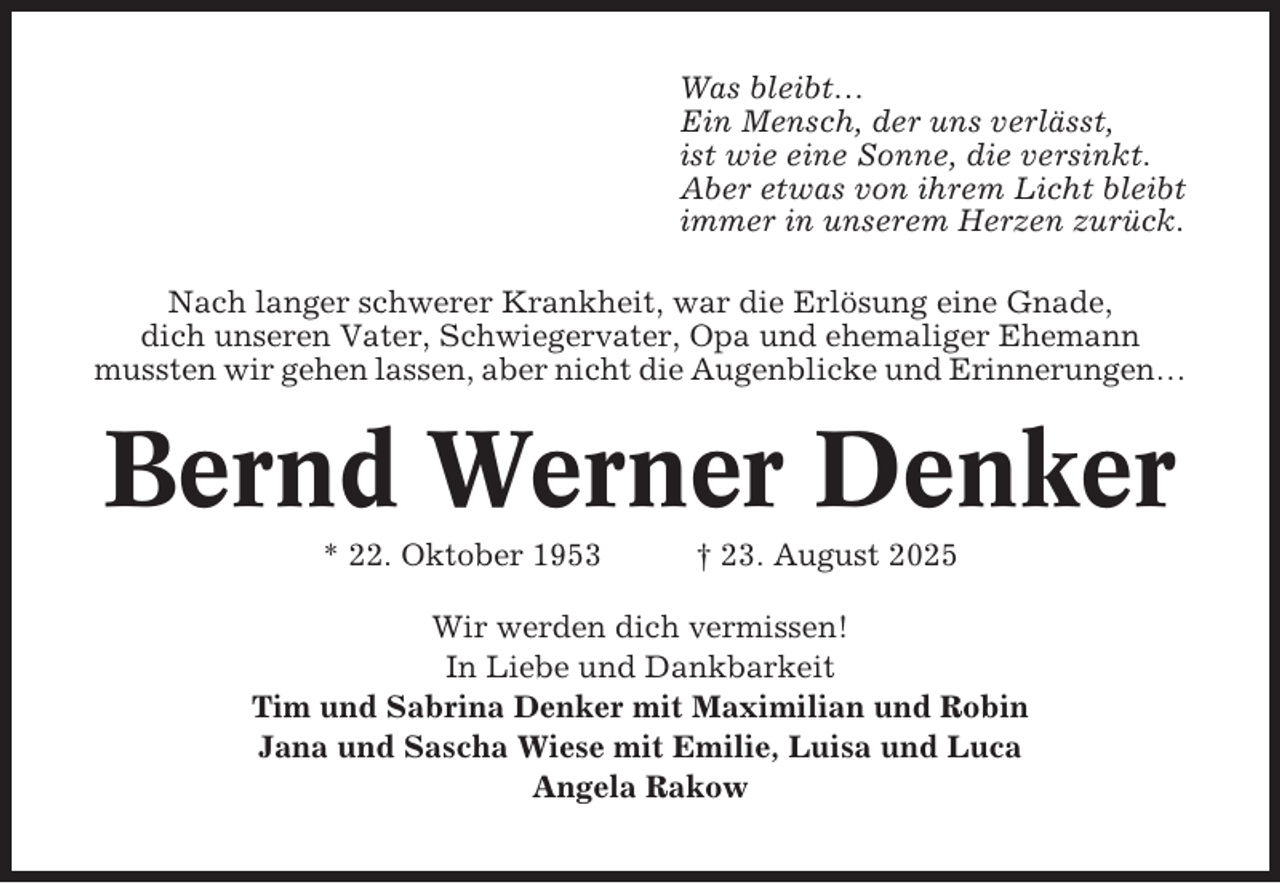 <p>Was bleibt…<br />Ein Mensch, der uns verlässt,<br />ist wie eine Sonne, die versinkt.<br />Aber etwas von ihrem Licht bleibt<br />immer in unserem Herzen zurück.<br />Nach langer schwerer Krankheit, war die Erlösung eine Gnade,<br />dich unseren Vater, Schwiegervater, Opa und ehemaliger Ehemann<br />mussten wir gehen lassen, aber nicht die Augenblicke und Erinnerungen…</p><p>Bernd Werner Denker<br />* 22. Oktober 1953</p><p>† 23. August 2025</p><p>Wir werden dich vermissen!<br />In Liebe und Dankbarkeit<br />Tim und Sabrina Denker mit Maximilian und Robin<br />Jana und Sascha Wiese mit Emilie, Luisa und Luca<br />Angela Rakow</p>