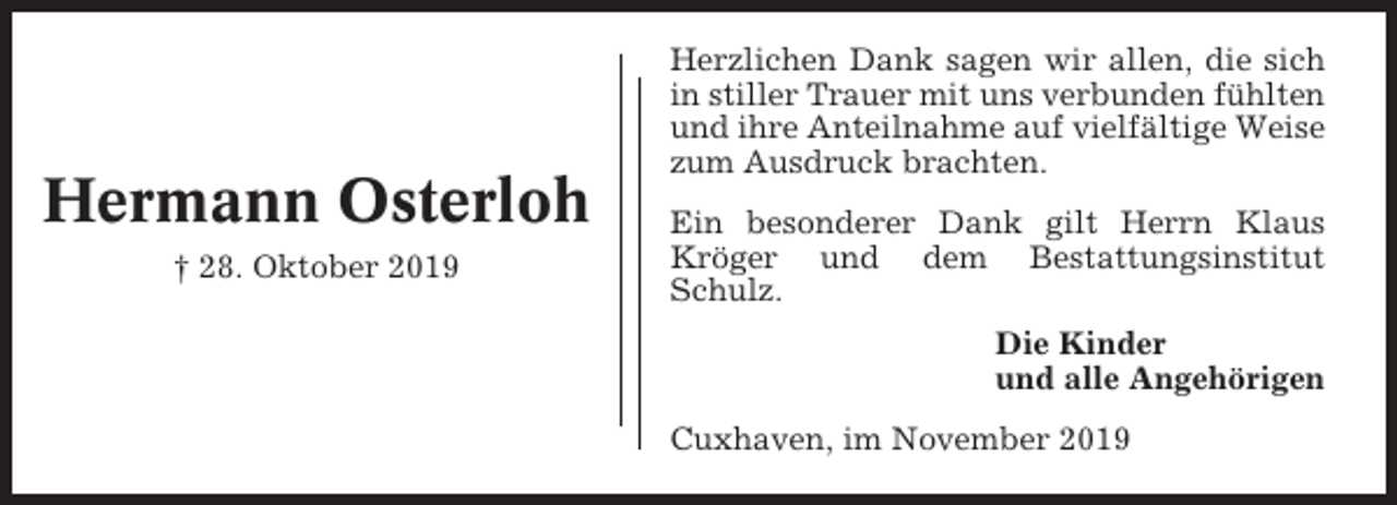 <p>Hermann Osterloh<br />† 28. Oktober 2019</p><p>Herzlichen Dank sagen wir allen, die sich<br />in stiller Trauer mit uns verbunden fühlten<br />und ihre Anteilnahme auf vielfältige Weise<br />zum Ausdruck brachten.<br />Ein besonderer Dank gilt Herrn Klaus<br />Kröger und dem Bestattungsinstitut<br />Schulz.<br />Die Kinder<br />und alle Angehörigen<br />Cuxhaven, im November 2019</p>