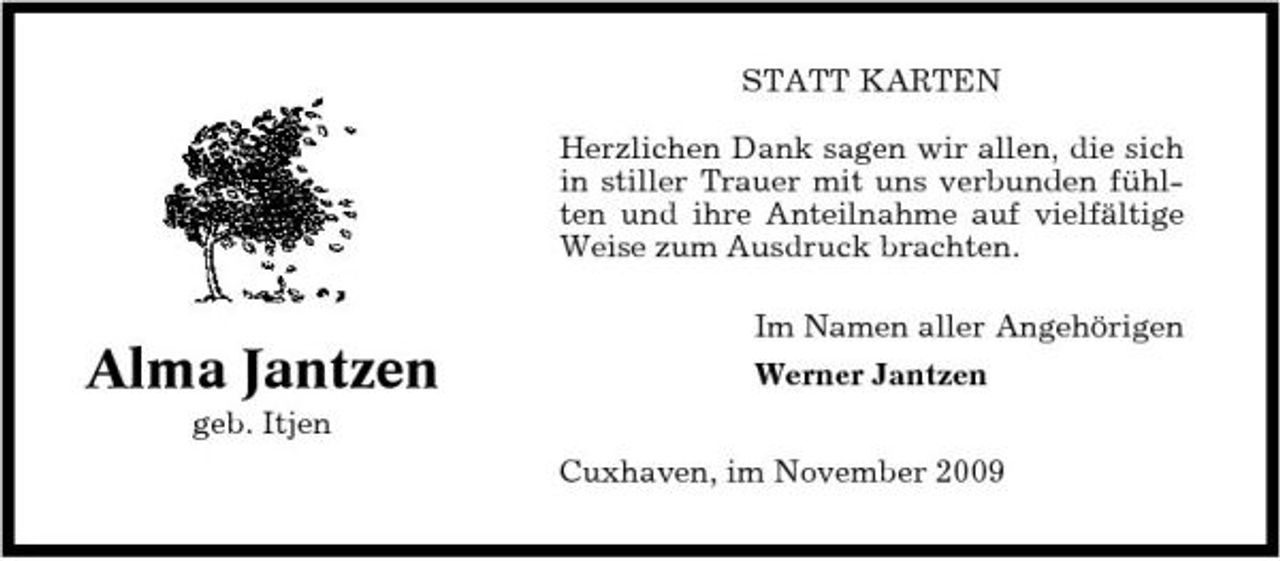 <p>STATT KARTEN Herzlichen Dank sagen wir allen, die sich in stiller Trauer mit uns verbunden fühlten und ihre Anteilnahme auf vielfältige Weise zum Ausdruck brachten. Im Namen aller Angehörigen</p><p>Alma Jantzen<br />geb. Itjen</p><p>Werner Jantzen Cuxhaven, im November 2009</p>