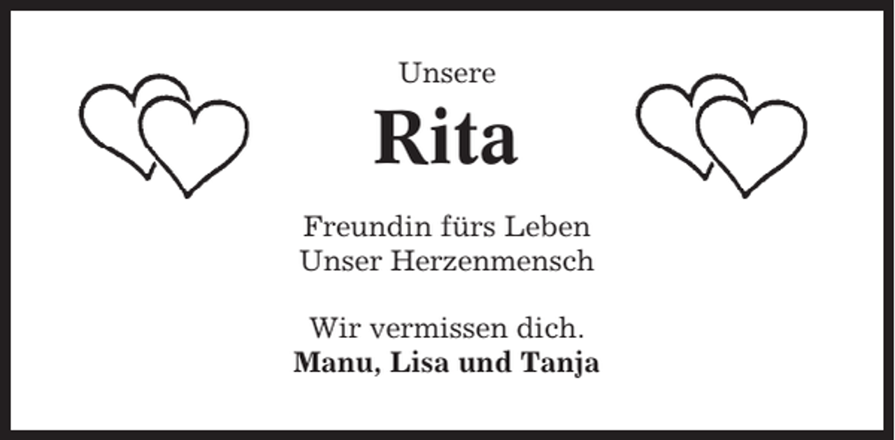 <p>Unsere</p><p>Rita<br />Freundin fürs Leben<br />Unser Herzenmensch<br />Wir vermissen dich.<br />Manu, Lisa und Tanja</p>