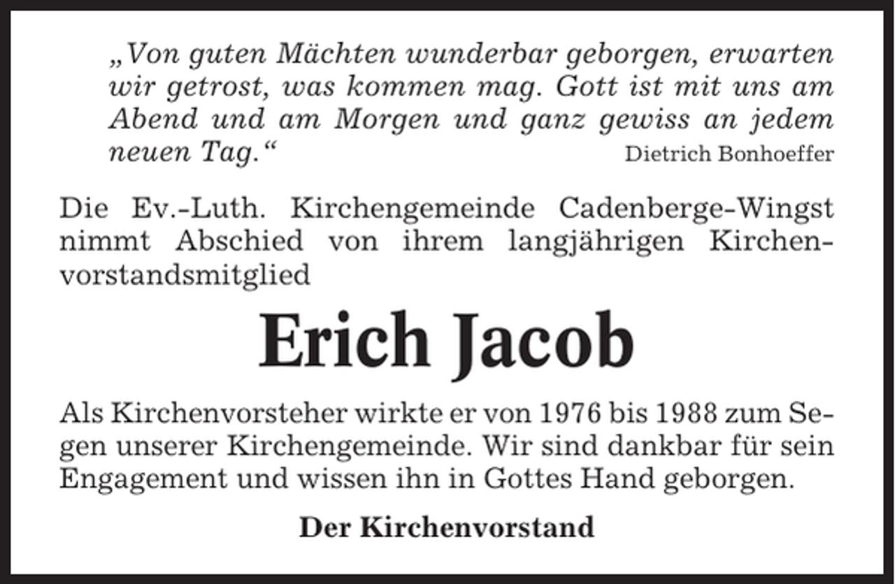 <p>„Von guten Mächten wunderbar geborgen, erwarten<br />wir getrost, was kommen mag. Gott ist mit uns am<br />Abend und am Morgen und ganz gewiss an jedem<br />neuen Tag.“<br />Dietrich Bonhoeffer<br />Die Ev.-Luth. Kirchengemeinde Cadenberge-Wingst<br />nimmt Abschied von ihrem langjährigen Kirchenvorstandsmitglied</p><p>Erich Jacob<br />Als Kirchenvorsteher wirkte er von 1976 bis 1988 zum Segen unserer Kirchengemeinde. Wir sind dankbar für sein<br />Engagement und wissen ihn in Gottes Hand geborgen.<br />Der Kirchenvorstand</p>