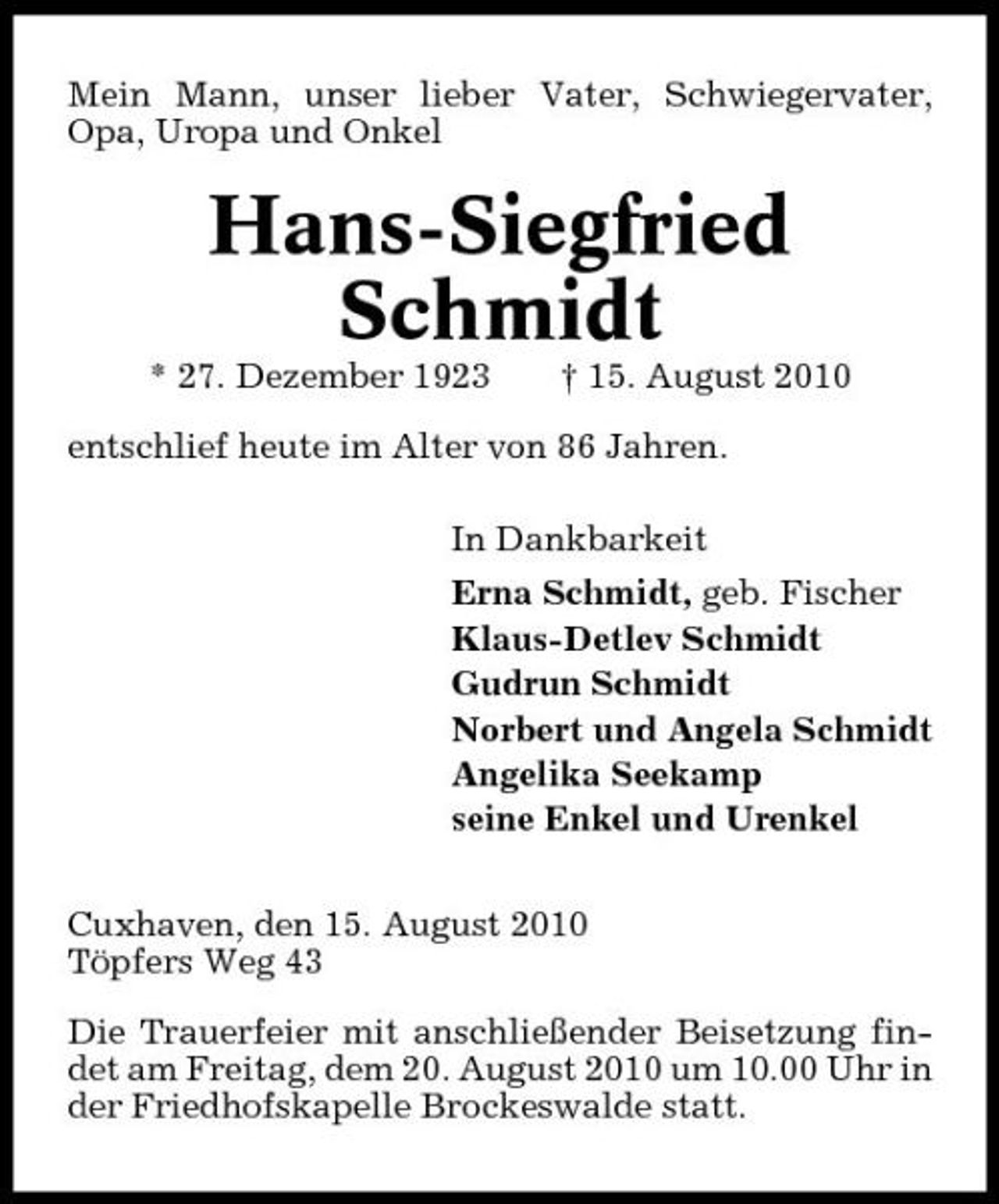 <p>Mein Mann, unser lieber Vater, Schwiegervater, Opa, Uropa und Onkel</p><p>Hans-Siegfried Schmidt<br />* 27. Dezember 1923 † 15. August 2010 entschlief heute im Alter von 86 Jahren. In Dankbarkeit Erna Schmidt, geb. Fischer Klaus-Detlev Schmidt Gudrun Schmidt Norbert und Angela Schmidt Angelika Seekamp seine Enkel und Urenkel Cuxhaven, den 15. August 2010 Töpfers Weg 43 Die Trauerfeier mit anschließender Beisetzung findet am Freitag, dem 20. August 2010 um 10.00 Uhr in der Friedhofskapelle Brockeswalde statt.</p>