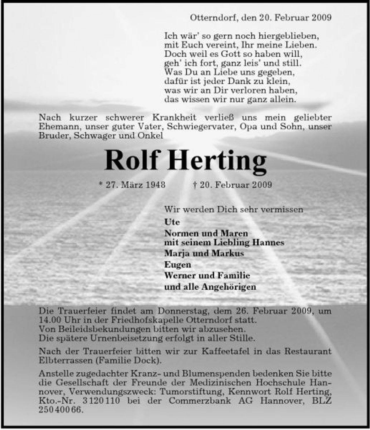 <p>Otterndorf, den 20. Februar 2009 Ich wär’ so gern noch hiergeblieben, mit Euch vereint, Ihr meine Lieben. Doch weil es Gott so haben will, geh’ ich fort, ganz leis’ und still. Was Du an Liebe uns gegeben, dafür ist jeder Dank zu klein, was wir an Dir verloren haben, das wissen wir nur ganz allein. Nach kurzer schwerer Krankheit verließ uns mein geliebter Ehemann, unser guter Vater, Schwiegervater, Opa und Sohn, unser Bruder, Schwager und Onkel</p><p>Rolf Herting<br />* 27. März 1948 † 20. Februar 2009 Wir werden Dich sehr vermissen Ute Normen und Maren mit seinem Liebling Hannes Marja und Markus Eugen Werner und Familie und alle Angehörigen Die Trauerfeier findet am Donnerstag, dem 26. Februar 2009, um 14.00 Uhr in der Friedhofskapelle Otterndorf statt. Von Beileidsbekundungen bitten wir abzusehen. Die spätere Urnenbeisetzung erfolgt in aller Stille. Nach der Trauerfeier bitten wir zur Kaffeetafel in das Restaurant Elbterrassen (Familie Dock). Anstelle zugedachter Kranz- und Blumenspenden bedenken Sie bitte die Gesellschaft der Freunde der Medizinischen Hochschule Hannover, Verwendungszweck: Tumorstiftung, Kennwort Rolf Herting, Kto.-Nr. 3 120 110 bei der Commerzbank AG Hannover, BLZ 250 400 66.</p>