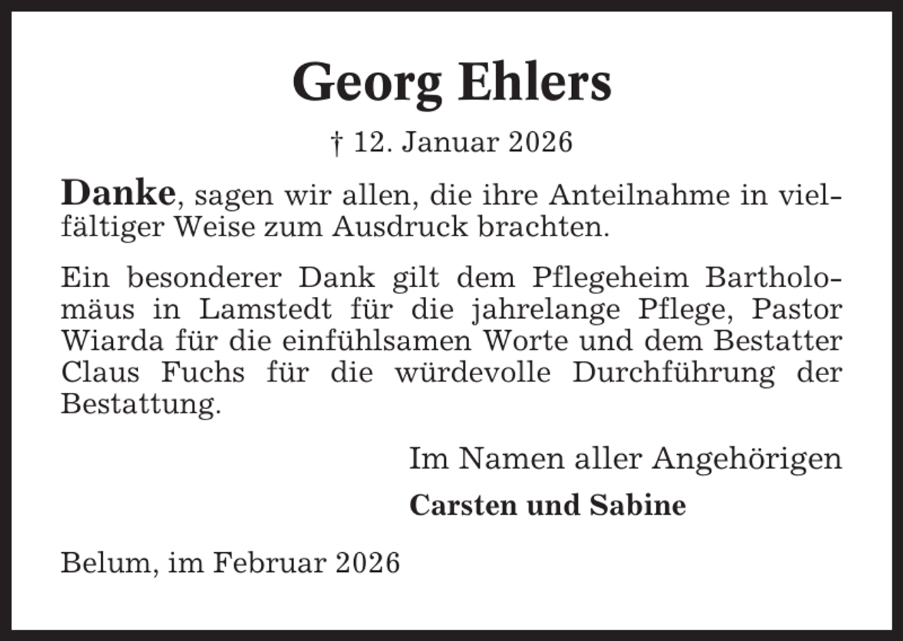 <p>Georg Ehlers<br />† 12. Januar 2026</p><p>Danke, sagen wir allen, die ihre Anteilnahme in vielfältiger Weise zum Ausdruck brachten.<br />Ein besonderer Dank gilt dem Pflegeheim Bartholomäus in Lamstedt für die jahrelange Pflege, Pastor<br />Wiarda für die einfühlsamen Worte und dem Bestatter<br />Claus Fuchs für die würdevolle Durchführung der<br />Bestattung.</p><p>Im Namen aller Angehörigen<br />Carsten und Sabine<br />Belum, im Februar 2026</p>