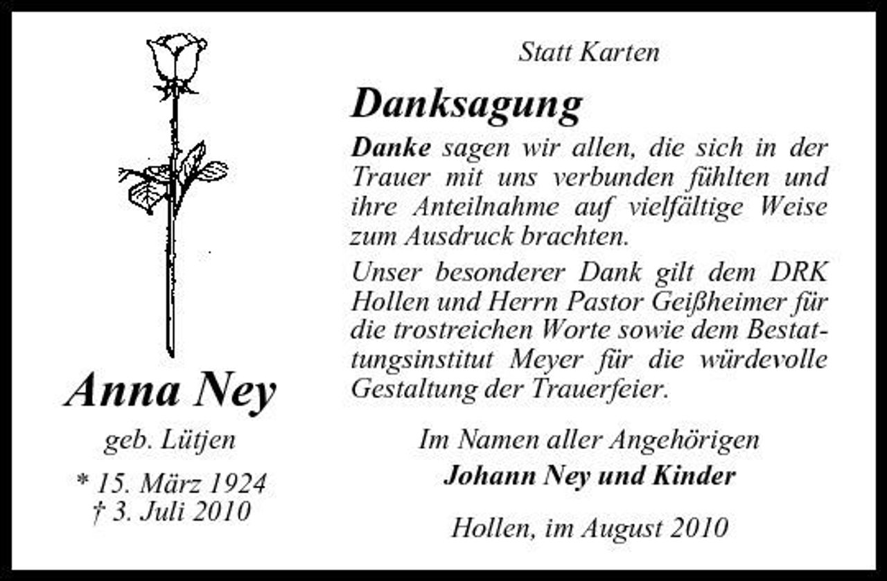 <p>Statt Karten</p><p>Danksagung<br />Danke sagen wir allen, die sich in der Trauer mit uns verbunden fühlten und ihre Anteilnahme auf vielfältige Weise zum Ausdruck brachten. Unser besonderer Dank gilt dem DRK Hollen und Herrn Pastor Geißheimer für die trostreichen Worte sowie dem Bestattungsinstitut Meyer für die würdevolle Gestaltung der Trauerfeier. Im Namen aller Angehörigen Johann Ney und Kinder Hollen, im August 2010</p><p>Anna Ney<br />geb. Lütjen * 15. März 1924 † 3. Juli 2010</p>