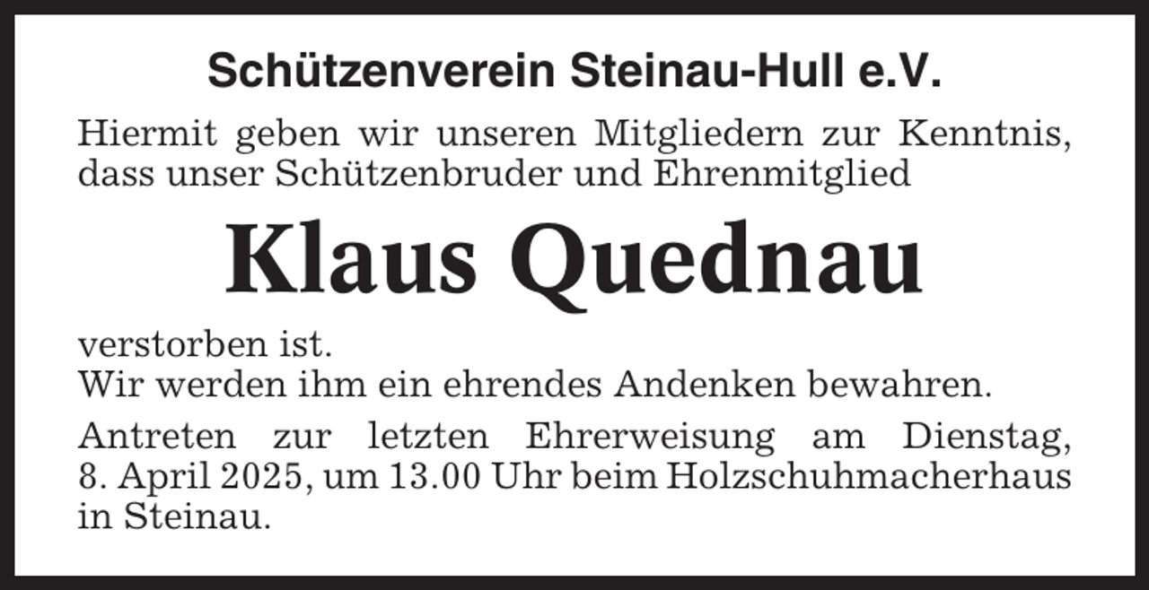 <p>Schützenverein Steinau-Hull e.V.<br />Hiermit geben wir unseren Mitgliedern zur Kenntnis,<br />dass unser Schützenbruder und Ehrenmitglied</p><p>Klaus Quednau<br />verstorben ist.<br />Wir werden ihm ein ehrendes Andenken bewahren.<br />Antreten zur letzten Ehrerweisung am Dienstag,<br />8. April 2025, um 13.00 Uhr beim Holzschuhmacherhaus<br />in Steinau.</p>