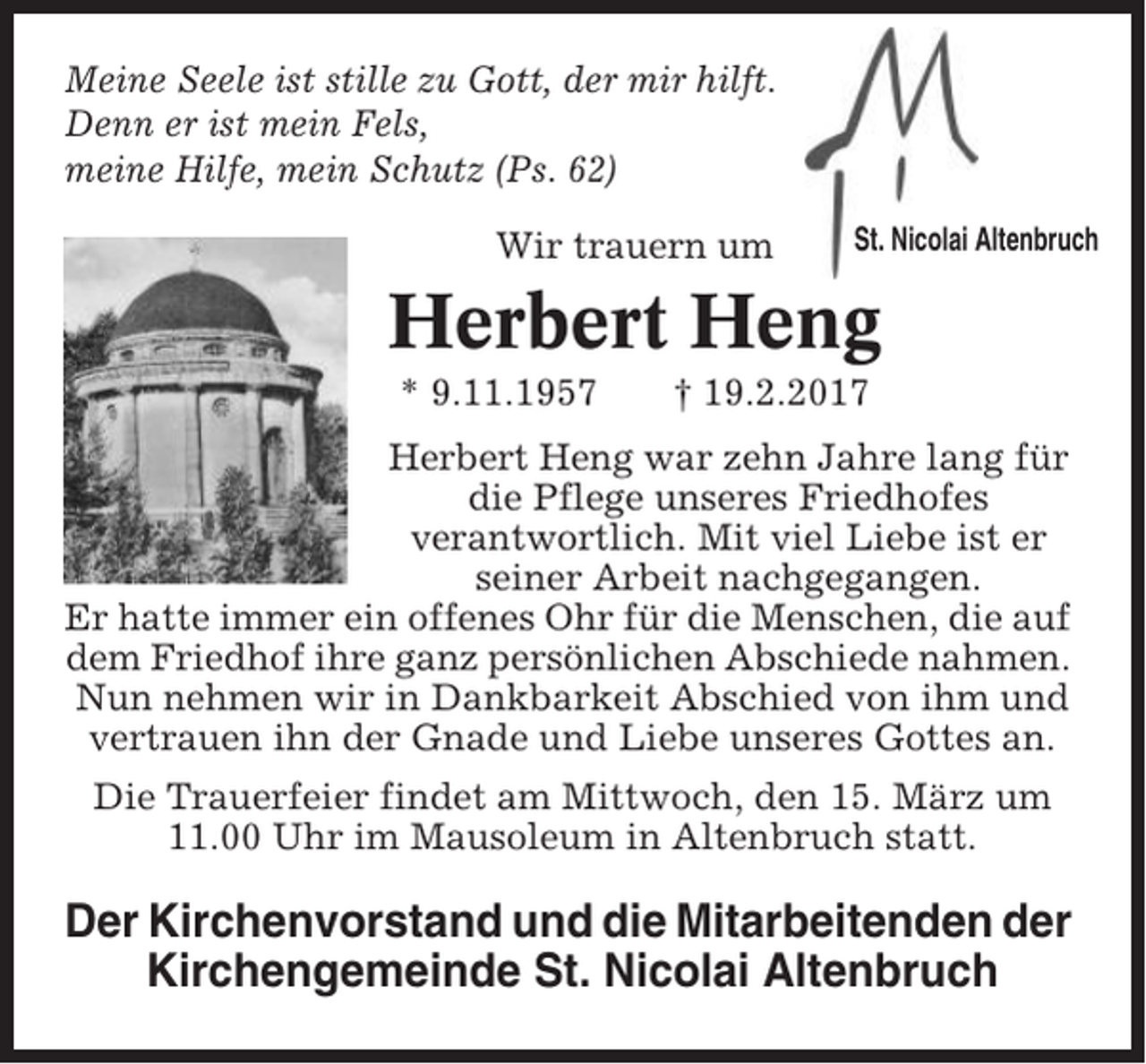 <p>Meine Seele ist stille zu Gott, der mir hilft.<br />Denn er ist mein Fels,<br />meine Hilfe, mein Schutz (Ps. 62)<br />Wir trauern um</p><p>St. Nicolai Altenbruch</p><p>Herbert Heng<br />* 9.11.1957</p><p>† 19.2.2017</p><p>Herbert Heng war zehn Jahre lang für<br />die Pflege unseres Friedhofes<br />verantwortlich. Mit viel Liebe ist er<br />seiner Arbeit nachgegangen.<br />Er hatte immer ein offenes Ohr für die Menschen, die auf<br />dem Friedhof ihre ganz persönlichen Abschiede nahmen.<br />Nun nehmen wir in Dankbarkeit Abschied von ihm und<br />vertrauen ihn der Gnade und Liebe unseres Gottes an.<br />Die Trauerfeier findet am Mittwoch, den 15. März um<br />11.00 Uhr im Mausoleum in Altenbruch statt.</p><p>Der Kirchenvorstand und die Mitarbeitenden der<br />Kirchengemeinde St. Nicolai Altenbruch</p>
