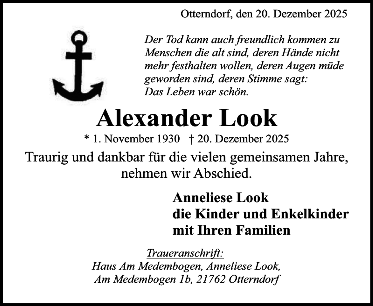 <p>Otterndorf, den 20. Dezember 2025<br />Der Tod kann auch freundlich kommen zu<br />Menschen die alt sind, deren Hände nicht<br />mehr festhalten wollen, deren Augen müde<br />geworden sind, deren Stimme sagt:<br />Das Leben war schön.</p><p>Alexander Look</p><p>* 1. November 1930 † 20. Dezember 2025</p><p>Traurig und dankbar für die vielen gemeinsamen Jahre,<br />nehmen wir Abschied.<br />Anneliese Look<br />die Kinder und Enkelkinder<br />mit Ihren Familien<br />Traueranschrift:<br />Haus Am Medembogen, Anneliese Look,<br />Am Medembogen 1b, 21762 Otterndorf</p>
