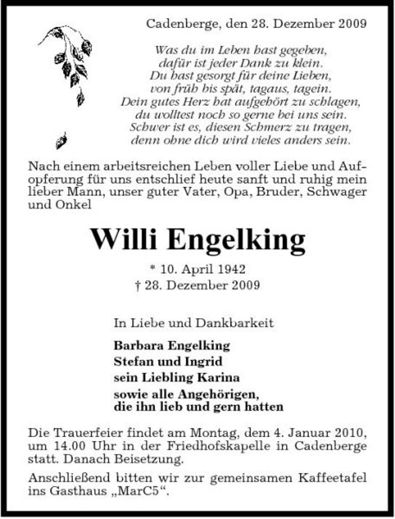 <p>Cadenberge, den 28. Dezember 2009 Was du im Leben hast gegeben, dafür ist jeder Dank zu klein. Du hast gesorgt für deine Lieben, von früh bis spät, tagaus, tagein. Dein gutes Herz hat aufgehört zu schlagen, du wolltest noch so gerne bei uns sein. Schwer ist es, diesen Schmerz zu tragen, denn ohne dich wird vieles anders sein. Nach einem arbeitsreichen Leben voller Liebe und Aufopferung für uns entschlief heute sanft und ruhig mein lieber Mann, unser guter Vater, Opa, Bruder, Schwager und Onkel</p><p>Willi Engelking<br />* 10. April 1942 † 28. Dezember 2009 In Liebe und Dankbarkeit Barbara Engelking Stefan und Ingrid sein Liebling Karina sowie alle Angehörigen, die ihn lieb und gern hatten Die Trauerfeier findet am Montag, dem 4. Januar 2010, um 14.00 Uhr in der Friedhofskapelle in Cadenberge statt. Danach Beisetzung. Anschließend bitten wir zur gemeinsamen Kaffeetafel ins Gasthaus „MarC5“.</p>
