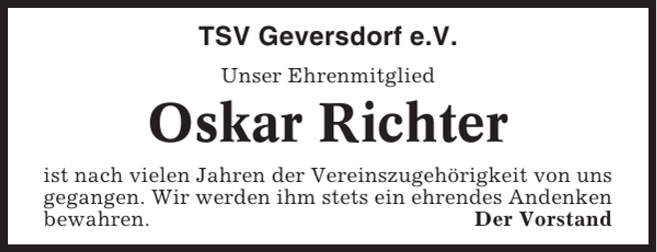 <p>TSV Geversdorf e.V.<br />Unser Ehrenmitglied</p><p>Oskar Richter<br />ist nach vielen Jahren der Vereinszugehörigkeit von uns<br />gegangen. Wir werden ihm stets ein ehrendes Andenken<br />bewahren.<br />Der Vorstand</p>
