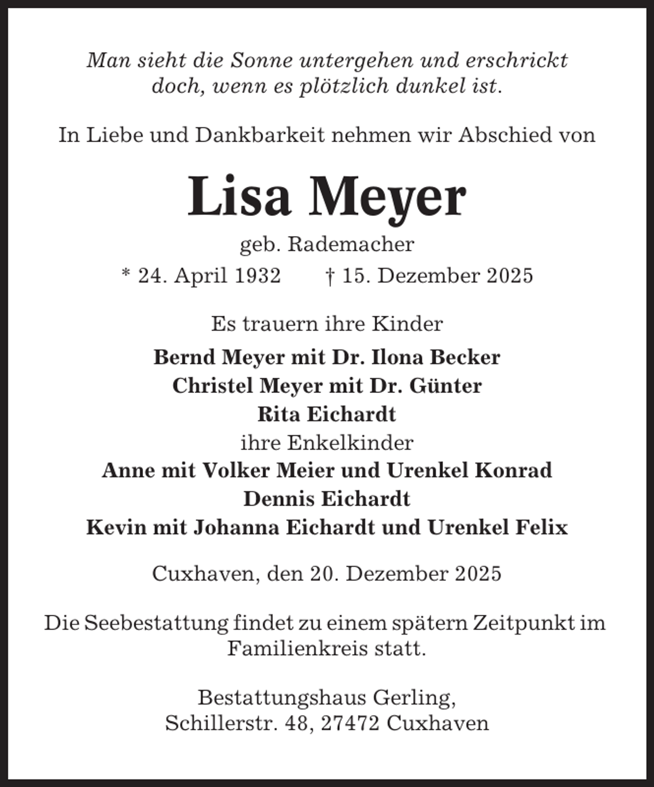 <p>Man sieht die Sonne untergehen und erschrickt<br />doch, wenn es plötzlich dunkel ist.<br />In Liebe und Dankbarkeit nehmen wir Abschied von</p><p>Lisa Meyer<br />geb. Rademacher<br />* 24. April 1932<br />† 15. Dezember 2025<br />Es trauern ihre Kinder<br />Bernd Meyer mit Dr. Ilona Becker<br />Christel Meyer mit Dr. Günter<br />Rita Eichardt<br />ihre Enkelkinder<br />Anne mit Volker Meier und Urenkel Konrad<br />Dennis Eichardt<br />Kevin mit Johanna Eichardt und Urenkel Felix<br />Cuxhaven, den 20. Dezember 2025<br />Die Seebestattung findet zu einem spätern Zeitpunkt im<br />Familienkreis statt.<br />Bestattungshaus Gerling,<br />Schillerstr. 48, 27472 Cuxhaven</p>