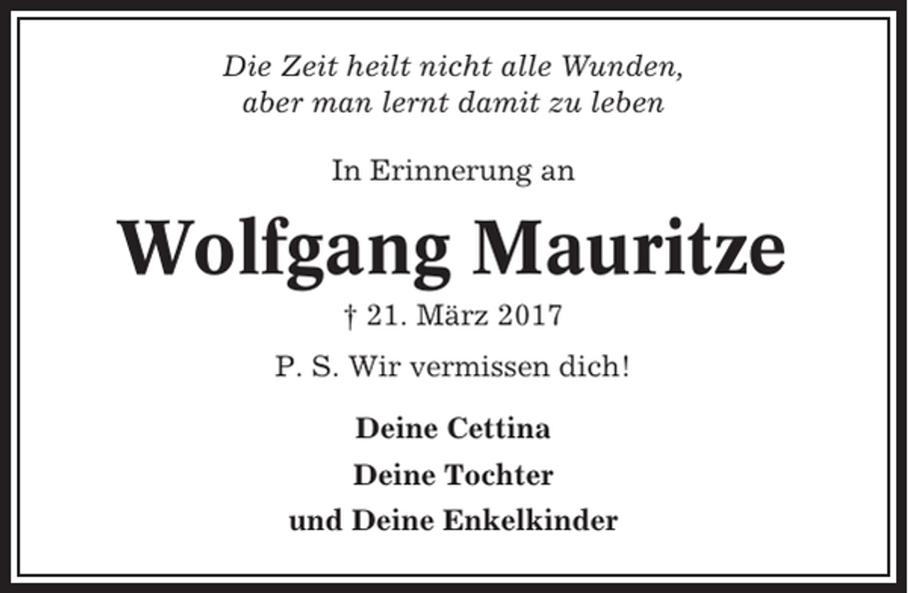 <p>Die Zeit heilt nicht alle Wunden,<br />aber man lernt damit zu leben<br />In Erinnerung an</p><p>Wolfgang Mauritze<br />† 21. März 2017<br />P. S. Wir vermissen dich!<br />Deine Cettina<br />Deine Tochter<br />und Deine Enkelkinder</p>