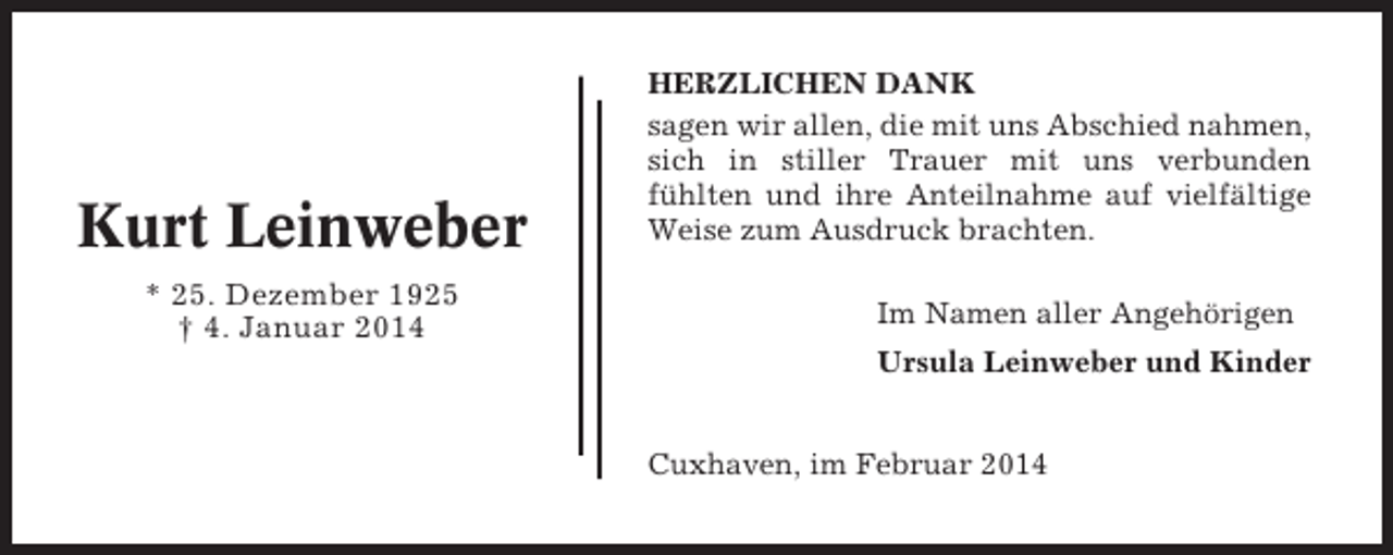 <p>Kurt Leinweber<br />* 25. Dezember 1925<br />† 4. Januar 2014</p><p>HERZLICHEN DANK<br />sagen wir allen, die mit uns Abschied nahmen,<br />sich in stiller Trauer mit uns verbunden<br />fühlten und ihre Anteilnahme auf vielfältige<br />Weise zum Ausdruck brachten.<br />Im Namen aller Angehörigen<br />Ursula Leinweber und Kinder<br />Cuxhaven, im Februar 2014</p>