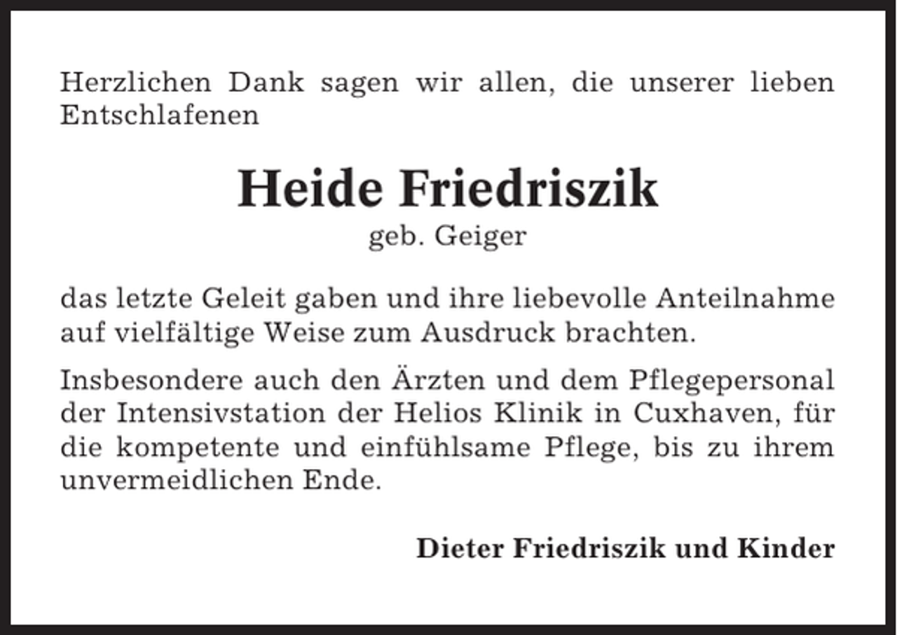 <p>Herzlichen Dank sagen wir allen, die unserer lieben<br />Entschlafenen</p><p>Heide Friedriszik<br />geb. Geiger<br />das letzte Geleit gaben und ihre liebevolle Anteilnahme<br />auf vielfältige Weise zum Ausdruck brachten.<br />Insbesondere auch den Ärzten und dem Pflegepersonal<br />der Intensivstation der Helios Klinik in Cuxhaven, für<br />die kompetente und einfühlsame Pflege, bis zu ihrem<br />unvermeidlichen Ende.<br />Dieter Friedriszik und Kinder</p>