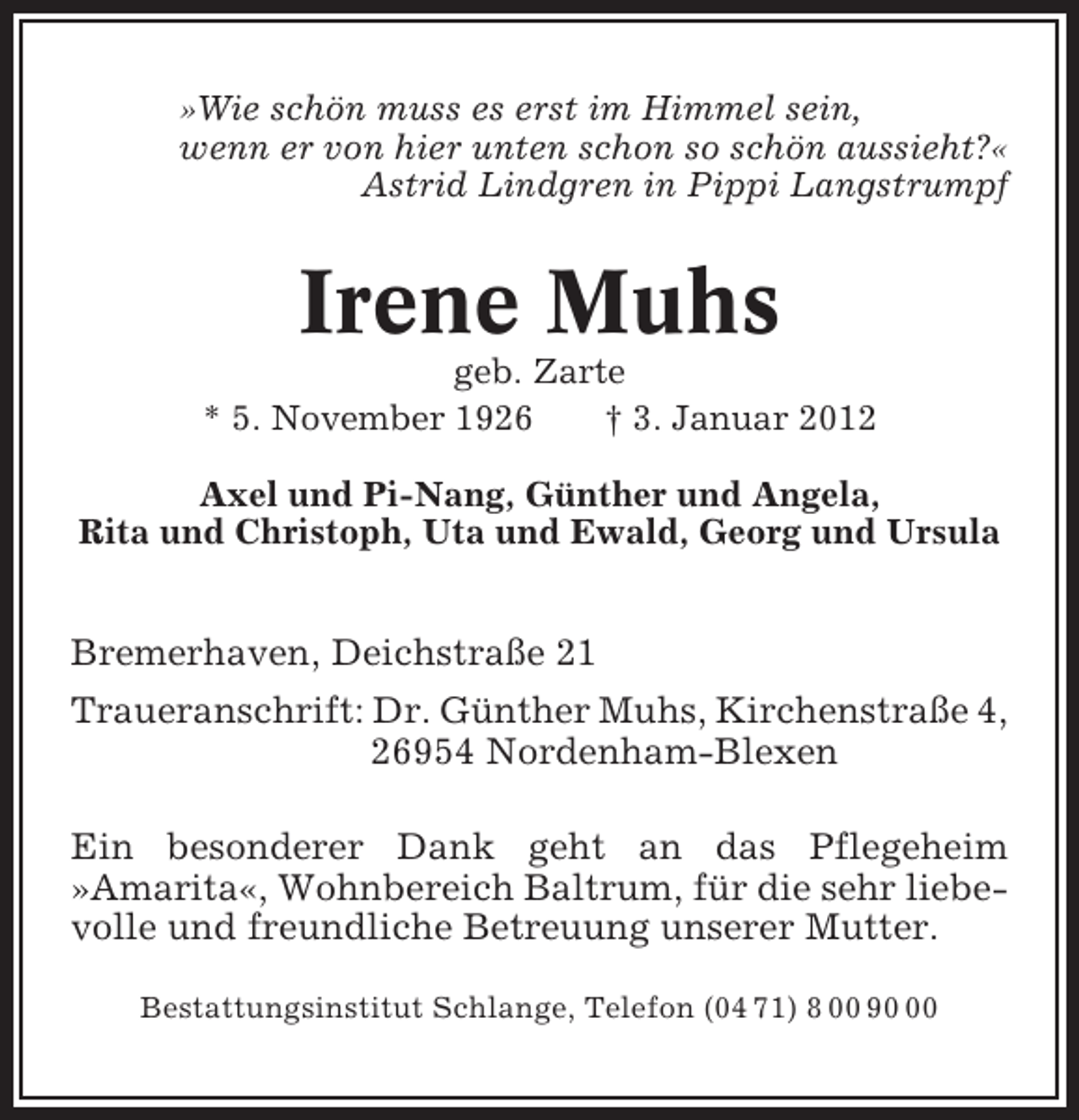 <p>»Wie schön muss es erst im Himmel sein,<br />wenn er von hier unten schon so schön aussieht?«<br />Astrid Lindgren in Pippi Langstrumpf</p><p>Irene Muhs<br />geb. Zarte<br />* 5. November 1926<br />† 3. Januar 2012<br />Axel und Pi-Nang, Günther und Angela,<br />Rita und Christoph, Uta und Ewald, Georg und Ursula</p><p>Bremerhaven, Deichstraße 21<br />Traueranschrift: Dr. Günther Muhs, Kirchenstraße 4,<br />26954 Nordenham-Blexen<br />Ein besonderer Dank geht an das Pflegeheim<br />»Amarita«, Wohnbereich Baltrum, für die sehr liebevolle und freundliche Betreuung unserer Mutter.<br />Bestattungsinstitut Schlange, Telefon (04 71) 8 00 90</p>