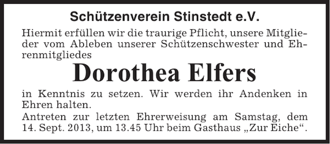 <p>Schützenverein Stinstedt e.V.<br />Hiermit erfüllen wir die traurige Pflicht, unsere Mitglieder vom Ableben unserer Schützenschwester und Ehrenmitgliedes</p><p>Dorothea Elfers<br />in Kenntnis zu setzen. Wir werden ihr Andenken in<br />Ehren halten.<br />Antreten zur letzten Ehrerweisung am Samstag, dem<br />14. Sept. 2013, um 13.45 Uhr beim Gasthaus „Zur Eiche“.</p>