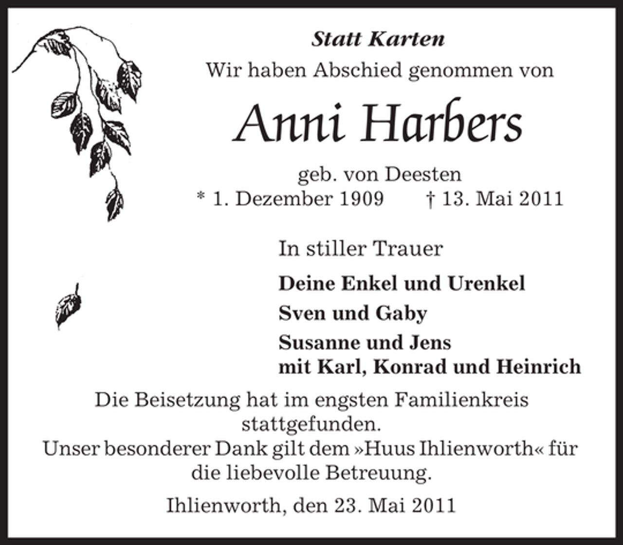 <p>Statt Karten<br />Wir haben Abschied genommen von</p><p>Anni Harbers<br />geb. von Deesten * 1. Dezember 1909 † 13. Mai 2011</p><p>In stiller Trauer<br />Deine Enkel und Urenkel Sven und Gaby Susanne und Jens mit Karl, Konrad und Heinrich Die Beisetzung hat im engsten Familienkreis stattgefunden. Unser besonderer Dank gilt dem »Huus Ihlienworth« für die liebevolle Betreuung. Ihlienworth, den 23. Mai 2011</p>