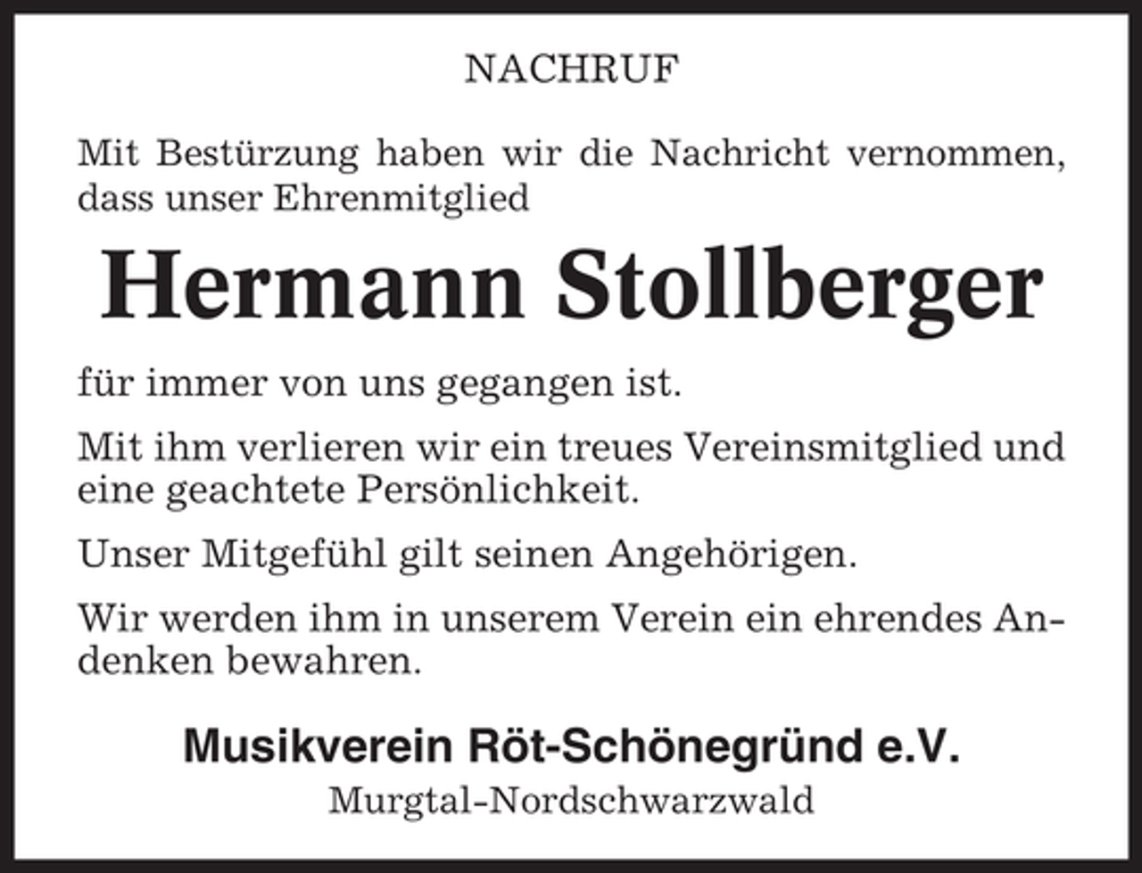 <p>NACHRUF<br />Mit Bestürzung haben wir die Nachricht vernommen,<br />dass unser Ehrenmitglied</p><p>Hermann Stollberger<br />für immer von uns gegangen ist.<br />Mit ihm verlieren wir ein treues Vereinsmitglied und<br />eine geachtete Persönlichkeit.<br />Unser Mitgefühl gilt seinen Angehörigen.<br />Wir werden ihm in unserem Verein ein ehrendes Andenken bewahren.</p><p>Musikverein Röt-Schönegründ e.V.<br />Murgtal-Nordschwarzwald</p>