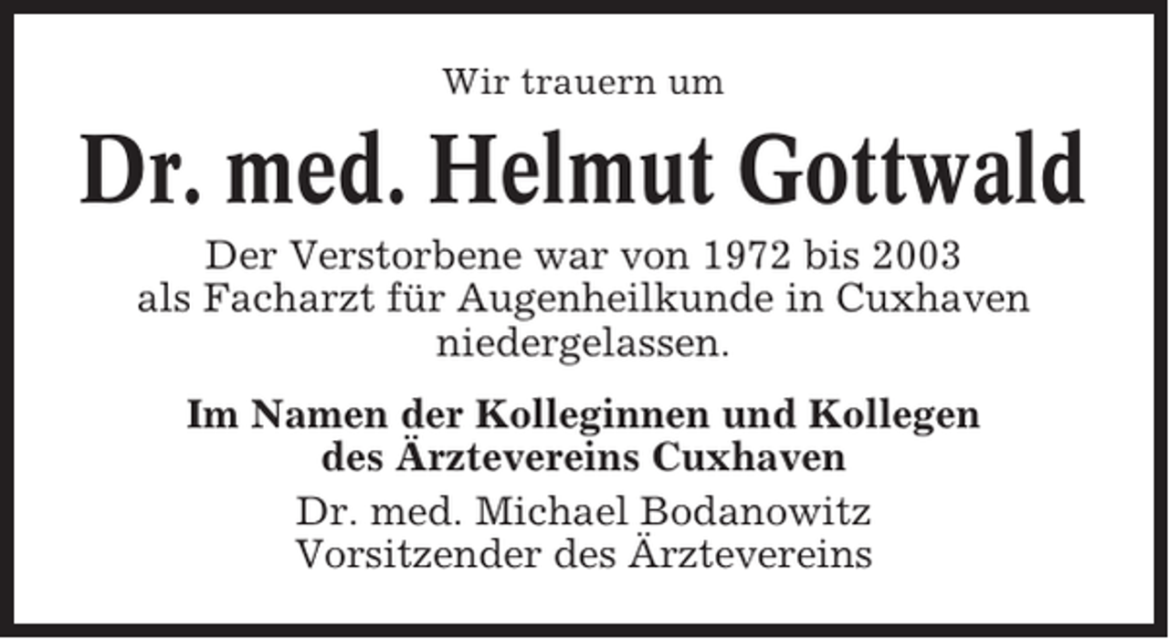 <p>Wir trauern um</p><p>Dr. med. Helmut Gottwald<br />Der Verstorbene war von 1972 bis 2003<br />als Facharzt für Augenheilkunde in Cuxhaven<br />niedergelassen.<br />Im Namen der Kolleginnen und Kollegen<br />des Ärztevereins Cuxhaven<br />Dr. med. Michael Bodanowitz<br />Vorsitzender des Ärztevereins</p>