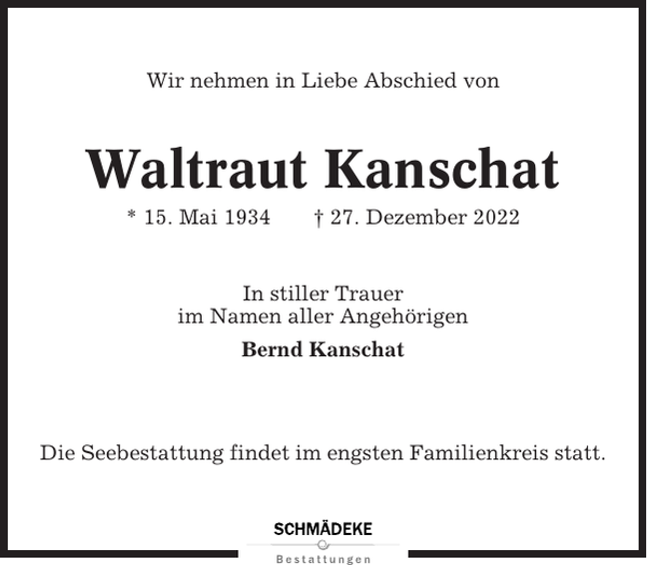 <p>Wir nehmen in Liebe Abschied von</p><p>Waltraut Kanschat<br />* 15. Mai 1934</p><p>† 27. Dezember 2022</p><p>In stiller Trauer<br />im Namen aller Angehörigen<br />Bernd Kanschat</p><p>Die Seebestattung findet im engsten Familienkreis statt.</p>
