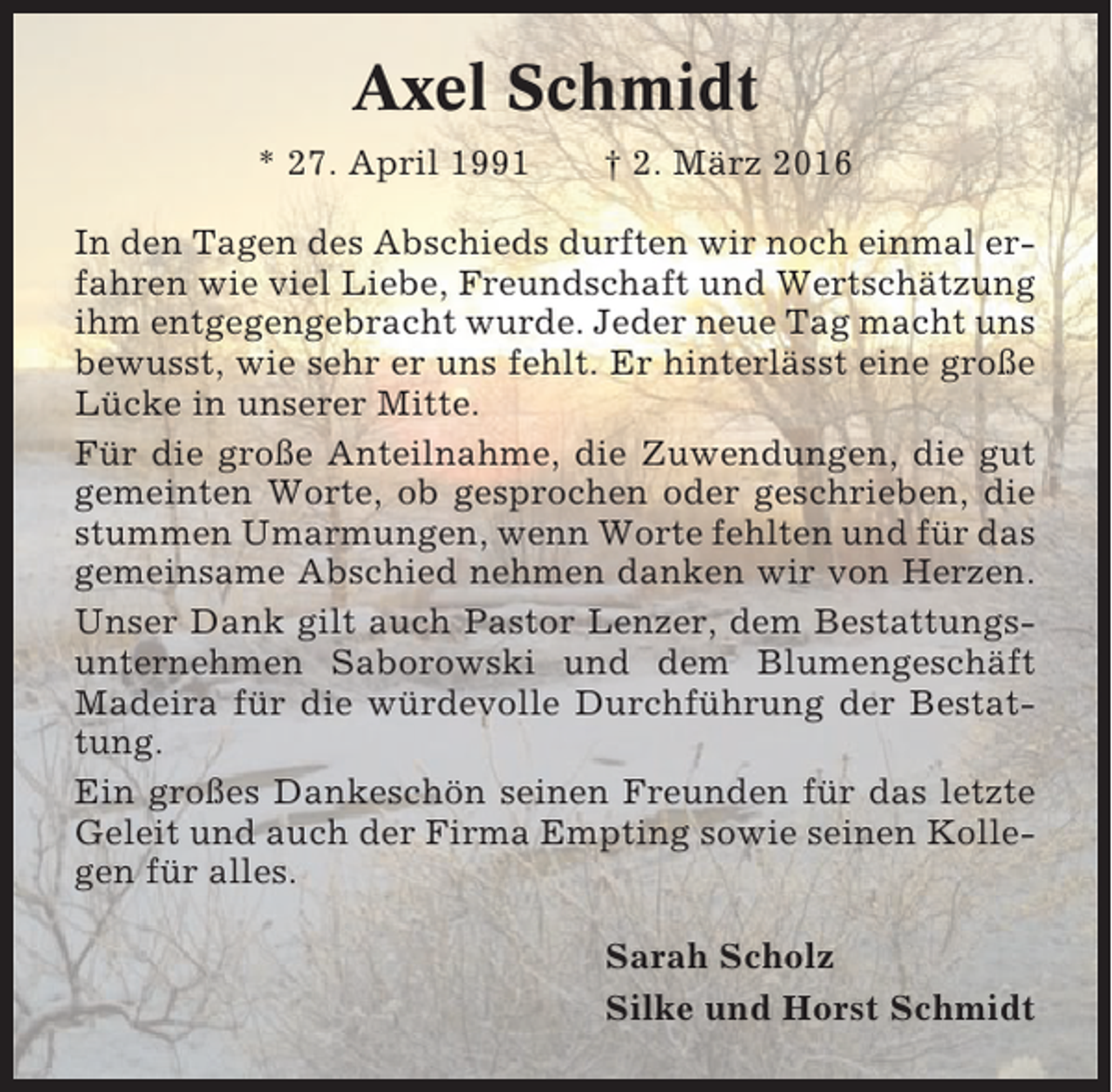 <p>Axel Schmidt<br />* 27. April 1991</p><p>† 2. März 2016</p><p>In den Tagen des Abschieds durften wir noch einmal erfahren wie viel Liebe, Freundschaft und Wertschätzung<br />ihm entgegengebracht wurde. Jeder neue Tag macht uns<br />bewusst, wie sehr er uns fehlt. Er hinterlässt eine große<br />Lücke in unserer Mitte.<br />Für die große Anteilnahme, die Zuwendungen, die gut<br />gemeinten Worte, ob gesprochen oder geschrieben, die<br />stummen Umarmungen, wenn Worte fehlten und für das<br />gemeinsame Abschied nehmen danken wir von Herzen.<br />Unser Dank gilt auch Pastor Lenzer, dem Bestattungsunternehmen Saborowski und dem Blumengeschäft<br />Madeira für die würdevolle Durchführung der Bestattung.<br />Ein großes Dankeschön seinen Freunden für das letzte<br />Geleit und auch der Firma Empting sowie seinen Kollegen für alles.<br />Sarah Scholz<br />Silke und Horst Schmidt</p>