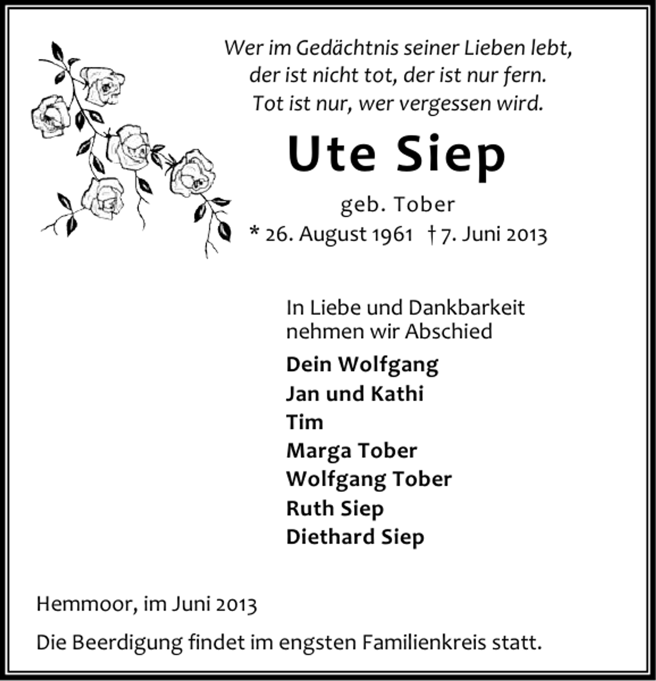 <p>Wer im Gedächtnis seiner Lieben lebt,<br />der ist nicht tot, der ist nur fern.<br />Tot ist nur, wer vergessen wird.</p><p>Ute Siep</p><p>geb. Tober<br />* 26. August 1961 † 7. Juni 2013<br />In Liebe und Dankbarkeit<br />nehmen wir Abschied<br />Dein Wolfgang<br />Jan und Kathi<br />Tim<br />Marga Tober<br />Wolfgang Tober<br />Ruth Siep<br />Diethard Siep<br />Hemmoor, im Juni 2013<br />Die Beerdigung findet im engsten Familienkreis statt.</p>